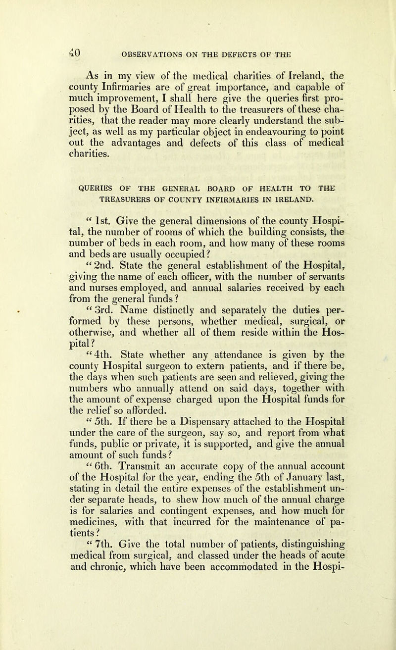 As in iny view of the medical charities of Ireland, the county Infirmaries are of great importance, and capable of much improvement, I shall here give the queries first pro- posed by the Board of Health to the treasurers of these cha- rities, tliat the reader may more clearly understand the sub- ject, as well as my particular object in endeavouring to point out the advantages and defects of this class of medical charities. QUERIES OF THE GENERAL BOARD OF HEALTH TO THE TREASURERS OF COUNTY INFIRMARIES IN IRELAND. “ 1st. Give the general dimensions of the county Hospi- tal, the number of rooms of which the building consists, the number of beds in each room, and how many of these rooms and beds are usually occupied? “2nd. State the general establishment of the Hospital, giving the name of each officer, with the number of servants and nurses employed, and annual salaries received by each from the general funds ? “ 3rd. Name distinctly and separately the duties per- formed by these persons, whether medical, surgical, or otherwise, and whether all of them reside within the Hos- pital ? “ 4th. State whether any attendance is given by the county Hospital surgeon to extern patients, and if there be, the days when such patients are seen and relieved, giving the numbers who annually attend on said days, together with the amount of expense charged upon the Hospital funds for the relief so afforded. “ 5th. If there be a Dispensary attached to the Hospital under the care of the surgeon, say so, and report from what funds, public or private, it is supported, and give the annual amount of such funds? “ 6th. Transmit an accurate copy of the annual account of the Hospital for the year, ending the .5th of January last, stating in detail the entire expenses of the establishment un- der separate heads, to shew liow much of the annual charge is for salaries and contingent expenses, and how much for medicines, with that incurred for the maintenance of pa- tients ? “7th. Give the total number of patients, distinguishing medical from surgical, and classed under the heads of acute and chronic, which have been accommodated in the Hospi-