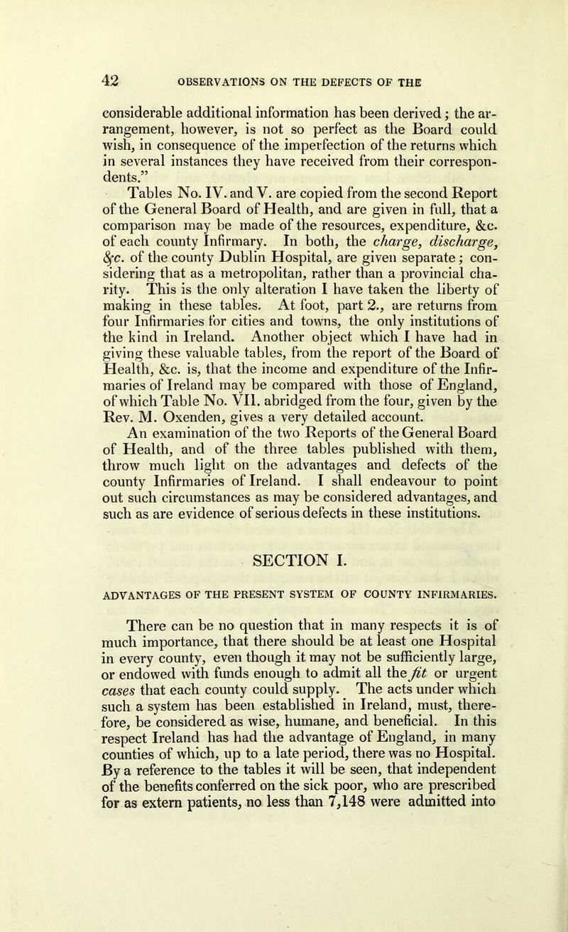 considerable additional information has been derived; the ar- rangement, however, is not so perfect as the Board could wish, in consequence of the imperfection of the returns which in several instances they have received from their correspon- dents.” Tables No. IV. and V. are copied from the second Report of the General Board of Health, and are given in full, that a comparison may be made of the resources, expenditure, &c. of each county Infirmary. In both, the charge, discharge, ^c. of the county Dublin Hospital, are given separate ■, con- sidering that as a metropolitan, rather than a provincial cha- rity. This is the only alteration I have taken the liberty of making in these tables. At foot, part 2., are returns from four Infirmaries for cities and towns, the only institutions of the kind in Ireland. Another object which I have had in giving these valuable tables, from the report of the Board of Health, &c. is, that the income and expenditure of the Infir- maries of Ireland may be compared with those of England, of which Table No. VII. abridged from the four, given by the Rev. M. Oxenden, gives a very detailed account. An examination of the two Reports of the General Board of Health, and of the three tables published with them, throw much light on the advantages and defects of the county Infirmaries of Ireland. I shall endeavour to point out such circumstances as may be considered advantages, and such as are evidence of serious defects in these institutions. SECTION I. ADVANTAGES OF THE PRESENT SYSTEM OF COUNTY INFIRMARIES. There can be no question that in many respects it is of much importance, that there should be at least one Hospital in every county, even though it may not be sufficiently large, or endowed with funds enough to admit all the fit or urgent cases that each county could supply. The acts under which such a system has been established in Ireland, must, there- fore, be considered as wise, humane, and beneficial. In this respect Ireland has had the advantage of England, in many counties of which, up to a late period, there was no Hospital. By a reference to the tables it will be seen, that independent of the benefits conferred on the sick poor, who are prescribed for as extern patients, no less than 7,148 were admitted into