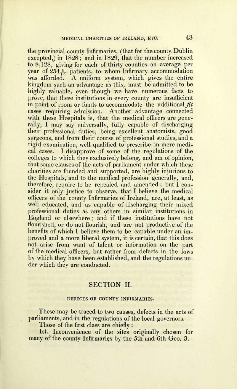 the provincial county Infirmaries, (that for the county. Dublin excepted,) in 1828; and in 1829, that the number increased to 8,128, giving for each of thirty counties an average per year of 254y^j patients, to whom Infirmary accommodation was afforded. A uniform system, which gives the entire kingdom such an advantage as this, must be admitted to be highly valuable, even though we have numerous facts to prove, that these institutions in every county are insufficient in point of room or funds to accommodate the additional fit cases requiring admission. Another advantage connected with these Hospitals is, that the medical officers are gene- rally, I may say universally, fully capable of discharging their professional duties, being excellent anatomists, good surgeons, and from their course of professional studies, and a rigid examination, well qualified to prescribe in mere medi- cal cases. I disapprove of some of the regulations of the colleges to which they exclusively belong, and am of opinion, that some clauses of the acts of parliament under which these charities are founded and supported, are highly injurious to the Hospitals, and to the medical profession generally, and, therefore, require to be repealed and amended; but I con- sider it only justice to observe, that I believe the medical officers of the county Infirmaries of Ireland, are, at least, as well educated, and as capable of discharging their mixed professional duties as any others in similar institutions in England or elsewhere; and if these institutions have not flourished, or do not flourish, and are not productive of the benefits of which I believe them to be capable under an im- proved and a more liberal system, it is certain, that this does not arise from want of talent or information on the part of the medical officers, but rather from defects in the laws by which they have been established, and the regulations un- der which they are conducted. SECTION II. DEFECTS OF COUNTY INFIRMARIES. These may be traced to two causes, defects in the acts of parliaments, and in the regulations of the local governors. Those of the first class are chiefly : 1st. Inconvenience of the sites originally chosen for many of the county Infirmaries by the 5th and 6th Geo, 3.