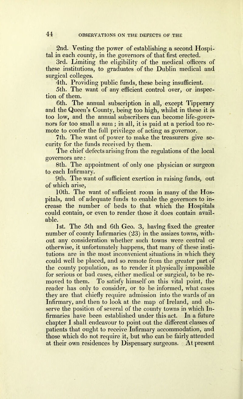 2nd. Vesting the power of establishing a second Hospi- tal in each county, in the governors of that first erected. 3rd. Limiting the eligibility of the medical officers of these institutions, to graduates of the Dublin medical and surgical colleges. 4th. Providing public funds, these being insufficient. 5th. The want of any efficient control over, or inspec- tion of them. 6th. The annual subscription in all, except I'ipperary and the Queen’s County, being too high, whilst in these it is too low, and the annual subscribers can become life-gover- nors for too small a sum; in all, it is paid at a period too re- mote to confer the full privilege of acting as governor. 7th. The want of power to make the treasurers give se- curity for the funds received by them. The chief defects arising from the regulations of the local governors are: 8th. The appointment of only one physician or surgeon to each Infirmary. 9th. The want of sufficient exertion in raising funds, out of which arise, 10th. The want of sufficient room in many of the Hos- pitals, and of adequate funds to enable the governors to in- crease the number of beds to that which the Hospitals could contain, or even to render those it does contain avail- able. 1st. The 5th and 6th Geo. 3, having fixed the greater number of county Infirmaries (23) in the assizes towns, with- out any consideration whether such towns were central or otherwise, it unfortunately happens, that many of these insti- tutions are in the most inconvenient situations in which they could well be placed, and so remote from the greater part of the county population, as to render it physically impossible for serious or bad cases, either medical or surgical, to be re- moved to them. To satisfy himself on this vital point, the reader has only to consider, or to be informed, what cases they are that chiefly require admission into the wards of an Infirmary, and then to look at the map of Ireland, and ob- serve the position of several of the county towns in which In- firmaries have been established under this act. In a future chapter I shall endeavour to point out the different classes of patients that ought to receive Infirmary accommodation, and those which do not require it, but who can be fairly attended at their own residences by Dispensary surgeons. At present