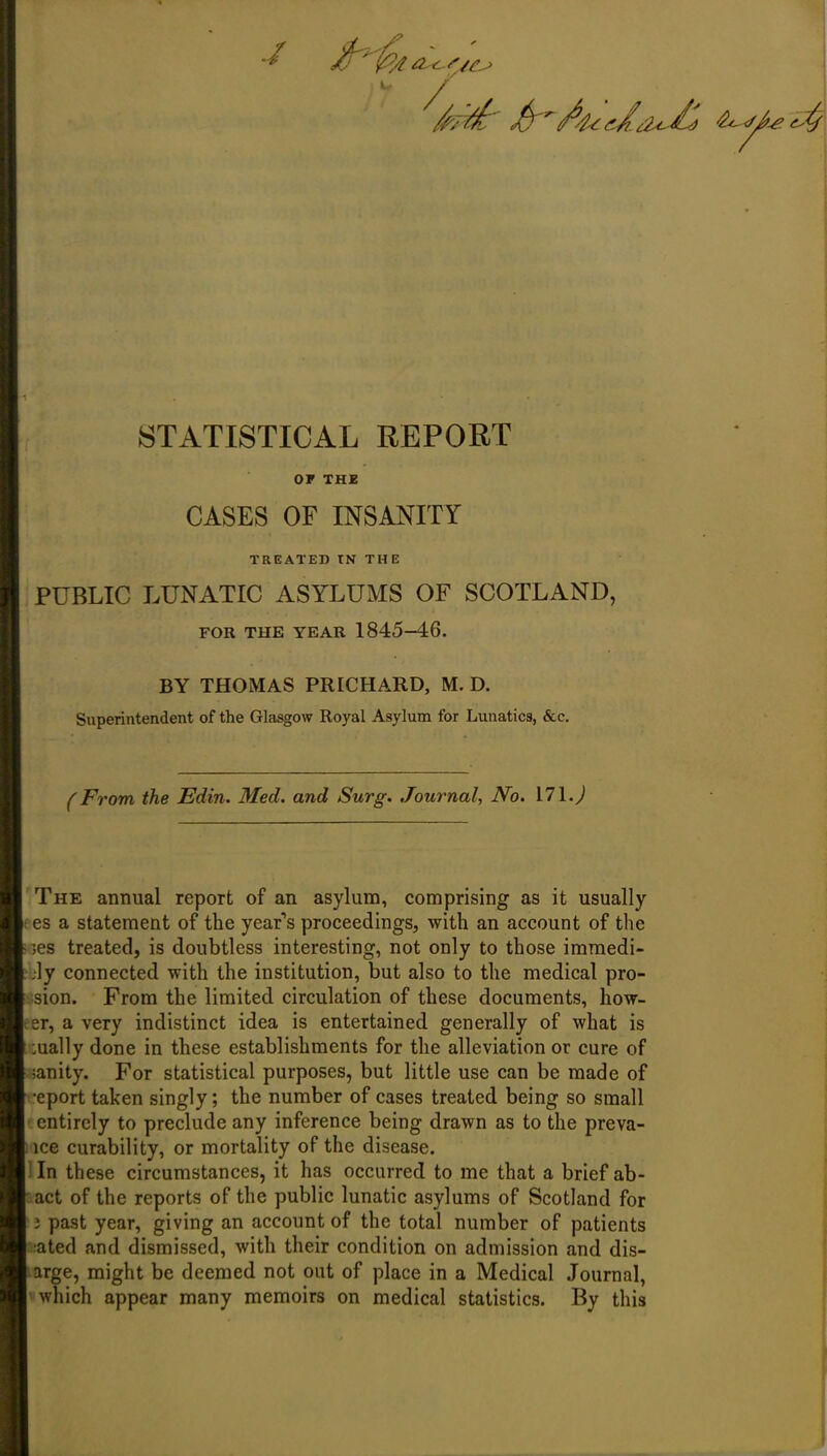 •/ STATISTICAL REPORT or THE CASES OF INSANITY TREATED TN THE PUBLIC LUNATIC ASYLUMS OF SCOTLAND, FOR THE YEAR 1845-46. BY THOMAS PRICHARD, M. D. Superintendent of the Glasgow Royal Asylum for Lunatics, &c. (From the Edin. Med. and Surg. Journal, No. Ml.) The annual report of an asylum, comprising as it usually es a statement of the year’s proceedings, with an account of the les treated, is doubtless interesting, not only to those immedi- jly connected with the institution, but also to the medical pro- sion. From the limited circulation of these documents, bow- er, a very indistinct idea is entertained generally of what is ;ually done in these establishments for the alleviation or cure of ianity. For statistical purposes, but little use can be made of •eport taken singly; the number of cases treated being so small entirely to preclude any inference being drawn as to the preva- lce curability, or mortality of the disease. In these circumstances, it has occurred to me that a brief ab- act of the reports of the public lunatic asylums of Scotland for 2 past year, giving an account of the total number of patients ated and dismissed, with their condition on admission and dis- arge, might be deemed not out of place in a Medical Journal, which appear many memoirs on medical statistics. By this