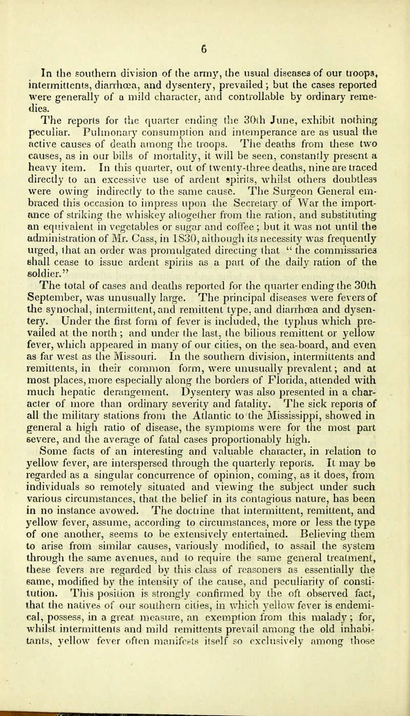 In the southern division of the arm}r, the usual diseases of our troops, intermittents, diarrhoea, and dysentery, prevailed; but the cases reported were generally of a mild character, and controllable by ordinary reme- dies. The reports for the quarter ending the 30ih June, exhibit nothing peculiar. Pulmonary consumption and intemperance are as usual the active causes of death among the troops. The deaths from these two causes, as in our bills of mortality, it will be seen, constantly present a heavy item. In this quarter, out of twenty-three deaths, nine are traced directly to an excessive use of ardent spirits, whilst others doubtless were owing indirectly to the same cause. The Surgeon General em- braced this occasion to impress upon the Secretary of War the import- ance of striking the whiskey altogether from the ration, and substituting an equivalent in vegetables or sugar and coffee; but it was not until the administration of Mr. Cass, in 1830, although its necessity was frequently urged, that an order was promulgated directing that  the commissaries shall cease to issue ardent spirits as a part of the daily ration of the soldier. The total of cases and deaths reported for the quarter ending the 30th September, was unusually large. The principal diseases were fevers of the synochal, intermittent, and remittent type, and diarrhoea and dysen- tery. Under the first form of fever is included, the typhus which pre- vailed at the north; and under the last, the bilious remittent or yellow fever, which appeared in many of our cities, on the sea-board, and even as far west as the Missouri. In the southern division, intermittents and remittents, in their common form, were unusually prevalent; and at most places, more especially along the borders of Florida, attended with much hepatic derangement. Dysentery was also presented in a char- acter of more than ordinary severity and fatality. The sick reports of all the military stations from the Atlantic to the Mississippi, showed in general a high ratio of disease, the symptoms were for the most part severe, and the average of fatal cases proportionably high. Some facts of an interesting and valuable character, in relation to yellow fever, are interspersed through the quarterly reports. It may be regarded as a singular concurrence of opinion, coming, as it does, from individuals so remotely situated and viewing the subject under such various circumstances, that the belief in its contagious nature, has been in no instance avowed. The doctrine that intermittent, remittent, and yellow fever, assume, according to circumstances, more or less the type of one another, seems to be extensively entertained. Believing them to arise from similar causes, variously modified, to assail the system through the same avenues, and to require the same general treatment, these fevers are regarded by this class of reasoners as essentially the same, modified by the intensity of the cause, and peculiarity of consti- tution. This position is strongly confirmed by the oft observed fact, that the natives of our southern cities, in which yellow fever is endemi- cal, possess, in a great measure, an exemption from this malady; for, whilst intermittents and mild remittents prevail among the old inhabi- tants, yellow fever often manifests itself so exclusively among those