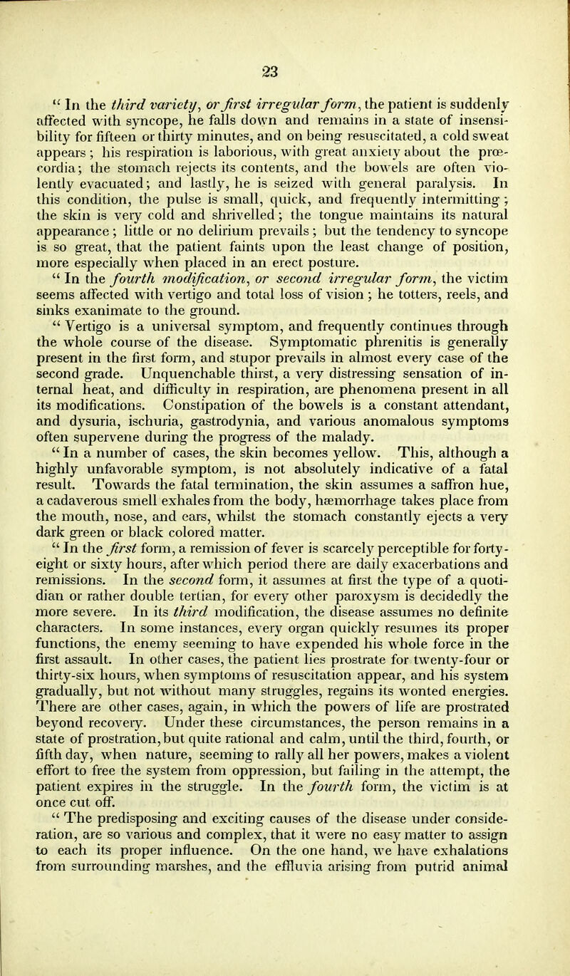  In the third variety, or first irregular form, the patient is suddenly affected with syncope, he falls down and remains in a state of insensi- bility for fifteen or thirty minutes, and on being resuscitated, a cold sweat appears ; his respiration is laborious, with great anxieiy about the proe- cordia; the stomach rejects its contents, and the bowels are often vio- lently evacuated; and lastly, he is seized with general paralysis. In this condition, the pulse is small, quick, and frequently intermitting ; the skin is veiy cold and shrivelled; the tongue maintains its natural appearance; little or no delirium prevails; but the tendency to syncope is so great, that the patient faints upon the least change of position, more especially when placed in an erect posture.  In the fourth modification, or second irregular form, the victim seems affected with vertigo and total loss of vision ; he totters, reels, and sinks exanimate to the ground.  Vertigo is a universal symptom, and frequently continues through the whole course of the disease. Symptomatic phrenitis is generally present in the first form, and stupor prevails in almost every case of the second grade. Unquenchable thirst, a very distressing sensation of in- ternal heat, and difficulty in respiration, are phenomena present in all its modifications. Constipation of the bowels is a constant attendant, and dysuria, ischuria, gastrodynia, and various anomalous symptoms often supervene during the progress of the malady.  In a number of cases, the skin becomes yellow. This, although a highly unfavorable symptom, is not absolutely indicative of a fatal result. Towards the fatal termination, the skin assumes a saffron hue, a cadaverous smell exhales from the body, haemorrhage takes place from the mouth, nose, and ears, whilst the stomach constantly ejects a very dark green or black colored matter.  In the first form, a remission of fever is scarcely perceptible for forty- eight or sixty hours, after wdiich period there are daily exacerbations and remissions. In the second form, it assumes at first the type of a quoti- dian or rather double tertian, for every other paroxysm is decidedly the more severe. In its third modification, the disease assumes no definite characters. In some instances, every organ quickly resumes its proper functions, the enemy seeming to have expended his whole force in the first assault. In other cases, the patient lies prostrate for twenty-four or thirty-six hours, when symptoms of resuscitation appear, and his system gradually, but not without many struggles, regains its wonted energies. There are other cases, again, in which the powers of life are prostrated beyond recoveiy. Under these circumstances, the person remains in a state of prostration,but quite rational and calm, until the third, fourth, or fifth day, when nature, seeming to rally all her powers, makes a violent effort to free the system from oppression, but failing in the attempt, the patient expires in the struggle. In the fourth form, the victim is at once cut. off.  The predisposing and exciting causes of the disease under conside- ration, are so various and complex, that it were no easy matter to assign to each its proper influence. On the one hand, we have exhalations from surrounding marshes, and the effluvia arising from putrid animal