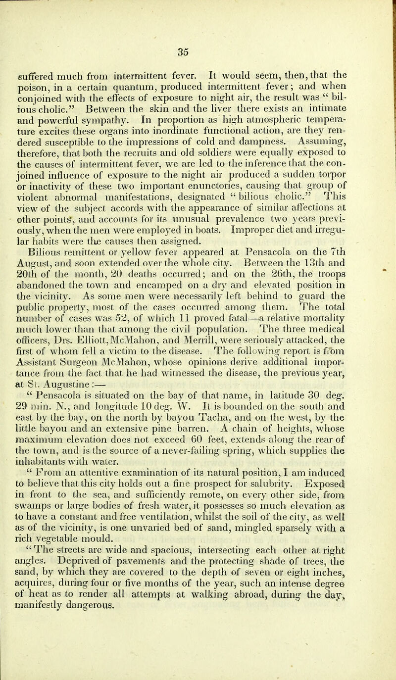 suffered much from intermittent fever. It would seem, then, that the poison, in a certain quantum, produced intermittent fever ; and when conjoined with the effects of exposure to night air, the result was  bil- ious cholic. Between the skin and the liver there exists an intimate and powerful sympathy. In proportion as high atmospheric tempera- ture excites these organs into inordinate functional action, are they ren- dered susceptible to the impressions of cold and dampness. Assuming, therefore, that both the recruits and old soldiers were equally exposed to the causes of intermittent fever, we are led to the inference that the con- joined influence of exposure to the night air produced a sudden torpor or inactivity of these two important enunctories, causing that group of violent abnormal manifestations, designated  bilious cholic. This view of the subject accords with the appearance of similar affections at other points, and accounts for its unusual prevalence two years previ- ously, when the men were employed in boats. Improper diet and irregu- lar habits were the causes then assigned. Bilious remittent or yellow fever appeared at Pensacola on the 7th August, and soon extended over the whole city. Between the 13th and 20th of the month, 20 deaths occurred; and on the 26th, the troops abandoned the town and encamped on a dry and elevated position in the vicinity. As some men were necessarily left behind to guard the public property, most of the cases occurred among them. The total number of cases was 52, of which 11 proved fatal—a relative mortality much lower than that among the civil population. The three medical officers, Drs. Elliott, McMahon, and Merrill, were seriously attacked, the first of whom fell a victim to the disease. The following report is from Assistant Surgeon McMahon, whose opinions derive additional impor- tance from the fact that he had witnessed the disease, the previous year, at Si. Augustine :—  Pensacola is situated on the bay of that name, in latitude 30 deg. 29 min. N., and longitude 10 deg. W. It is bounded on the south and east by the bay, on the north by bayou Tacha, and on the west, by the little bayou and an extensive pine barren. A chain of heights, whose maximum elevation does not exceed 60 feet, extends along the rear of the town, and is the source of a never-failing spring, which supplies the inhabitants with water.  Prom an attentive examination of its natural position, I am induced to believe that this city holds out a fine prospect for salubrity. Exposed in front to the sea, and sufficiently remote, on every other side, from swamps or large bodies of fresh water, it possesses so much elevation as to have a constant and free ventilation, whilst the soil of the city, as well as of the vicinity, is one unvaried bed of sand, mingled sparsely with a rich vegetable mould.  The streets are wide and spacious, intersecting each other at right angles. Deprived of pavements and the protecting shade of trees, the sand, by which they are covered to the depth of seven or eight inches, acquires, during four or five months of the year, such an intense degree of heat as to render all attempts at walking abroad, during the day, manifestly dangerous.