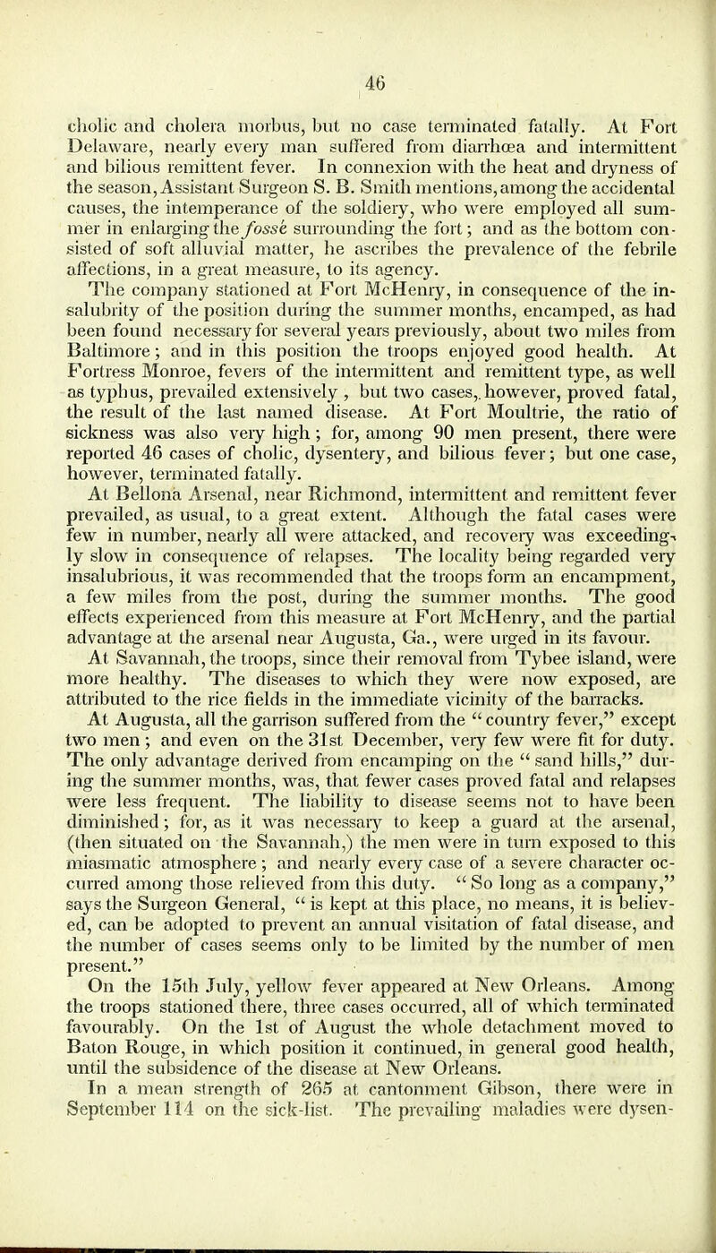 cholic and cholera morbus, but no case terminated fatally. At Port Delaware, nearly every man suffered from diarrhoea and intermittent and bilious remittent fever. In connexion with the heat and dryness of the season, Assistant Surgeon S. B. Smith mentions, among the accidental causes, the intemperance of the soldiery, who were employed all sum- mer in enlarging the fosse surrounding the fort; and as the bottom con- sisted of soft alluvial matter, he ascribes the prevalence of the febrile affections, in a great measure, to its agency. The company stationed at Fort McHenry, in consequence of the in- salubrity of the position during the summer months, encamped, as had been found necessary for several years previously, about two miles from Baltimore; and in this position the troops enjoyed good health. At Fortress Monroe, fevers of the intermittent and remittent type, as well as typhus, prevailed extensively , but two cases,, however, proved fatal, the result of the last named disease. At Fort Moultrie, the ratio of sickness was also veiy high; for, among 90 men present, there were reported 46 cases of cholic, dysentery, and bilious fever; but one case, however, terminated fatally. At Bellona Arsenal, near Richmond, intermittent and remittent fever prevailed, as usual, to a great extent. Although the fatal cases were few in number, nearly all were attacked, and recoveiy was exceeding-* ly slow in consequence of relapses. The locality being regarded very insalubrious, it was recommended that the troops form an encampment, a few miles from the post, during the summer months. The good effects experienced from this measure at Fort McHenry, and the partial advantage at the arsenal near Augusta, Ga., were urged in its favour. At Savannah, the troops, since their removal from Tybee island, were more healthy. The diseases to which they were now exposed, are attributed to the rice fields in the immediate vicinity of the barracks. At Augusta, all the garrison suffered from the  country fever, except two men ; and even on the 31st December, very few were fit for duty. The only advantage derived from encamping on the  sand hills, dur- ing the summer months, was, that fewer cases proved fatal and relapses were less frequent. The liability to disease seems not to have been diminished; for, as it was necessary to keep a guard at the arsenal, (then situated on the Savannah,) the men were in turn exposed to this miasmatic atmosphere; and nearly every case of a severe character oc- curred among those relieved from this duty.  So long as a company, says the Surgeon General,  is kept at this place, no means, it is believ- ed, can be adopted to prevent an annual visitation of fatal disease, and the number of cases seems only to be limited by the number of men present. On the 15th July, yellow fever appeared at New Orleans. Among the troops stationed there, three cases occurred, all of which terminated favourably. On the 1st of August the whole detachment moved to Baton Rouge, in which position it continued, in general good health, until the subsidence of the disease at New Orleans. In a mean strength of 265 at cantonment Gibson, there were in September 114 on the sick-list. The prevailing maladies were dysen-