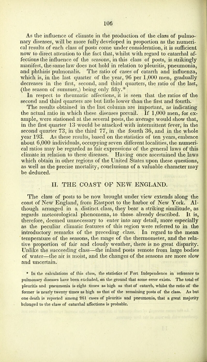 As the influence of climate in the production of the class of pulmo- nary diseases, will be more fully developed in proportion as the numeri- cal results of each class of posts come under consideration, it is sufficient now to direct attention to the fact that, whilst wTith regard to catarrhal af- fections the influence of the seasons, in this class of posts, is strikingly manifest, the same law does not hold in relation to pleuritis, pneumonia, and phthisis pulmonalis. The ratio of cases of catarrh and influenza, which is, in the last quarter of the year, 96 per 1,000 men, gradually decreases in the first, second, and third quarters, the ratio of the last, (the season of summer,) being only fifty.* In respect to rheumatic affections, it is seen that the ratios of the second and third quarters are but little lower than the first and fourth. The results obtained in the last column are important, as indicating the actual ratio in which these diseases prevail. If 1,000 men, for ex- ample, were stationed at the several posts, the average would show that, in the first quarter 13 would be attacked with intermittent fever, in the second quarter 73, in the third 77, in the fourth 36, and in the whole year 193. As these results, based on the statistics of ten years, embrace about 6,000 individuals, occupying seven different localities, the numeri- cal ratios may be regarded as fair expressions of the general laws of this climate in relation to these diseases. Having once ascertained the laws which obtain in other regions of the United States upon these questions, as well as the precise mortality, conclusions of a valuable character may be deduced. II. THE COAST OF NEW ENGLAND. The class of posts to be now brought under view extends along the coast of New England, from Eastport to the harbor of New York. Al- though arranged in a distinct class, they bear a striking similitude, as regards meteorological phenomena, to those already described. It is, therefore, deemed unnecessary to enter into any detail, more especially as the peculiar climatic features of this region were referred to in the introductory remarks of the preceding class. In regard to the mean temperature of the seasons, the range of the thermometer, and the rela- tive proportion of fair and cloudy weather, there is no great disparity. Unlike the succeeding class—the inland posts remote from large bodies of water—the air is moist, and the changes of the seasons are more slow and uncertain. * In the calculations of this class, the statistics of Fort Independence in reference to pulmonary diseases have been excluded, on the ground that some error exists. The total of pleuritis and pneumonia is eight times as high as that of catarrh, whilst the ratio of the former is nearly twenty times as high as that of the remaining posts of the class. As but one death is reported among 261 cases of pleuritis and pneumonia, that a great majority belonged to the class of catarrhal affections is probable.