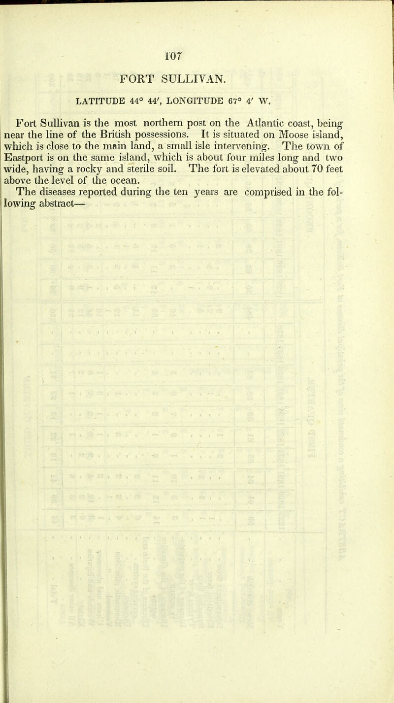 FORT SULLIVAN. LATITUDE 44° 44', LONGITUDE 67° 4' W. Fort Sullivan is the most northern post on the Atlantic coast, being near the line of the British possessions. It is situated on Moose island, which is close to the main land, a small isle intervening. The town of Eastport is on the same island, which is about four miles long and two wide, having a rocky and sterile soil. The fort is elevated about 70 feet above the level of the ocean. The diseases reported during the ten years are comprised in the fol- lowing abstract—■