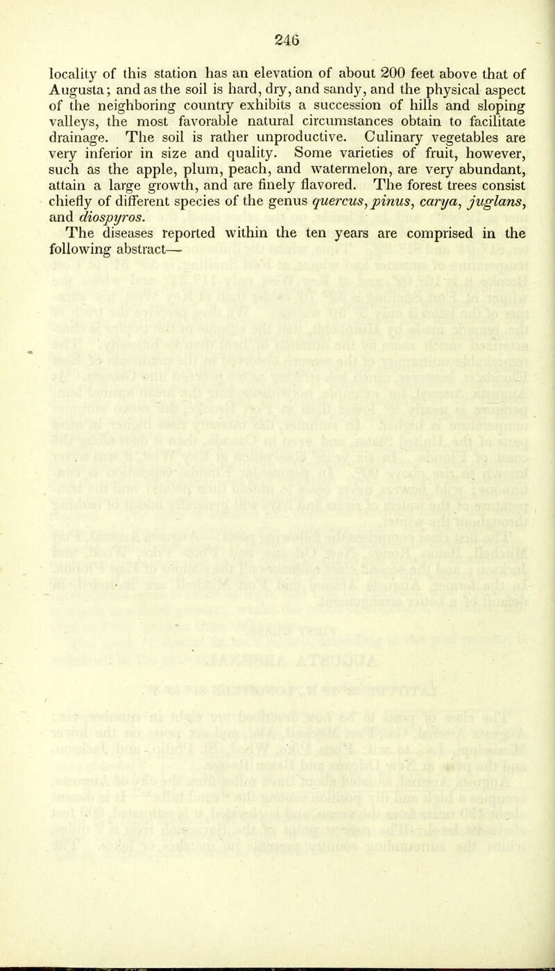 locality of this station has an elevation of about 200 feet above that of Augusta; and as the soil is hard, dry, and sandy, and the physical aspect of the neighboring country exhibits a succession of hills and sloping valleys, the most favorable natural circumstances obtain to facilitate drainage. The soil is rather unproductive. Culinary vegetables are very inferior in size and quality. Some varieties of fruit, however, such as the apple, plum, peach, and watermelon, are very abundant, attain a large growth, and are finely flavored. The forest trees consist chiefly of different species of the genus quercus, pinus, canja, juglans, and diospyros. The diseases reported within the ten years are comprised in the