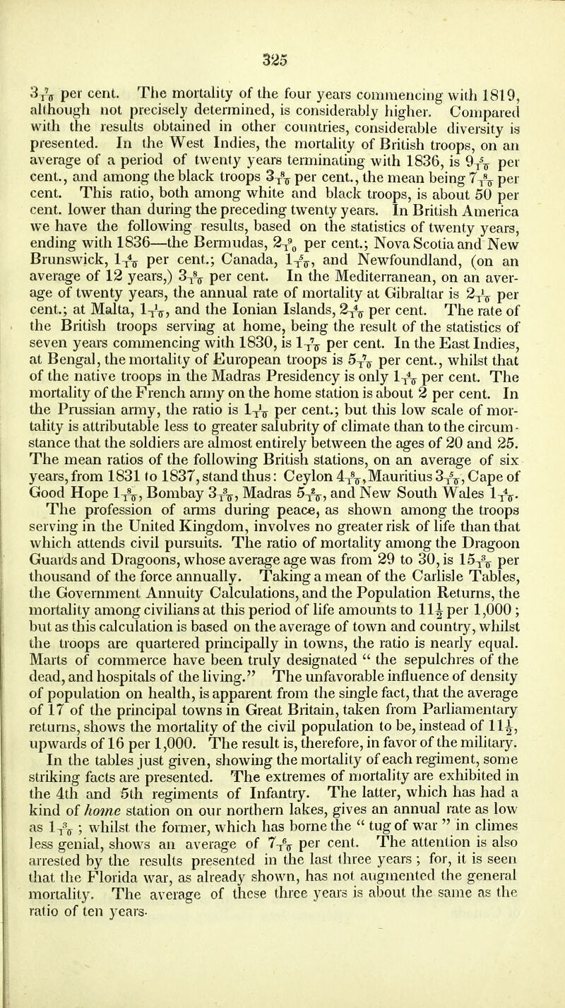 3T'?r per cent. The mortality of the four years commencing with 1819, although not precisely determined, is considerably higher. Compared with the results obtained in other countries, considerable diversity is presented. In the West Indies, the mortality of British troops, on an average of a period of twenty years terminating with 1836, is 9/T per cent., and among the black troops 3T8T per cent., the mean being 7TST per cent. This ratio, both among white and black troops, is about 50 per cent, lower than during the preceding twenty years. In British America we have the following results, based on the statistics of twenty years, ending with 1836—the Bermudas, 2X90 per cent.; Nova Scotia and New Brunswick, 1X4T per cent.; Canada, lxsr, and Newfoundland, (on an average of 12 years,) 3X8T per cent. In the Mediterranean, on an aver- age of twenty years, the annual rate of mortality at Gibraltar is 2-^ per cent.; at Malta, 1XV, and the Ionian Islands, 2X\ per cent. The rate of the British troops serving at home, being the result of the statistics of seven years commencing with 1830, is lx\ per cent. In the East Indies, at Bengal, the mortality of European troops is 5T\ per cent., whilst that of the native troops in the Madras Presidency is only lx\ per cent. The mortality of the French army on the home station is about 2 per cent. In the Prussian army, the ratio is 1X'T per cent.; but this low scale of mor- tality is attributable less to greater salubrity of climate than to the circum - stance that the soldiers are almost entirely between the ages of 20 and 25. The mean ratios of the following British stations, on an average of six years, from 1831 to 1837, stand thus: Ceylon 4^,Mauritius 3^, Cape of Good Hope 1^, Bombay 3/^, Madras 5T27, and New South Wales 1-jV The profession of anns during peace, as shown among the troops serving in the United Kingdom, involves no greater risk of life than that which attends civil pursuits. The ratio of mortality among the Dragoon Guards and Dragoons, whose average age was from 29 to 30, is 15X3T per thousand of the force annually. Taking a mean of the Carlisle Tables, the Government Annuity Calculations, and the Population Returns, the mortality among civilians at this period of life amounts to 11^ per 1,000 ; but as this calculation is based on the average of town and country, whilst the troops are quartered principally in towns, the ratio is nearly equal. Marts of commerce have been truly designated  the sepulchres of the dead, and hospitals of the living. The unfavorable influence of density of population on health, is apparent from the single fact, that the average of 17 of the principal towns in Great Britain, taken from Parliamentary returns, shows the mortality of the civil population to be, instead of 11^, upwards of 16 per 1,000. The result is, therefore, in favor of the military. In the tables just given, showing the mortality of each regiment, some striking facts are presented. The extremes of mortality are exhibited in the 4th and 5th regiments of Infantry. The latter, which has had a kind of home station on our northern lakes, gives an annual rate as low as lx\ ; whilst the former, which has borne the  tug of war  in climes less genial, shows an average of per cent. The attention is also arrested by the results presented in the last three years ; for, it is seen that the Florida war, as already shown, has not augmented the general mortality. The average of these three years is about the same as the ratio of ten years-