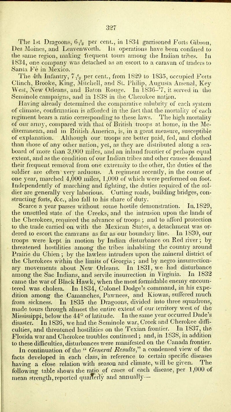 The 1st Dragoons, (5^ Per cent., in 1S34 garrisoned Forts Gibson, Des Moines, and Leavenworth. Its operations have been confined to the same region, making frequent tours among the Indian tribes. In 1834, one company was detached as an escort to a caravan of traders to Santa Pe in Mexico. The 4th Infantry, per cent., from 1829 to 1835, occupied Forts Clinch, Brooke, King, Mitchell, and St. Philip, Augusta Arsenal, Key West, New Orleans, and Baton Rouge. In 1836-'7, it served in the Seminole campaigns, and in 1838 in the Cherokee nation. Having already determined the comparative salubrity of each system of climate, confirmation is afforded in the fact that the mortality of each regiment bears a ratio corresponding to these laws. The high mortality of our army, compared with that of British troops at home, in the Me- diterranean, and in British America, is, in a great measure, susceptible of explanation. Although our troops are better paid, fed, and clothed than those of any other nation, yet, as they are distributed along a sea- board of more than 3,000 miles, and an inland frontier of perhaps equal extent, and as the condition of our Indian tribes and other causes demand their frequent removal from one extremity to the other, the duties of the soldier are often very arduous. A regiment recently, in the course of one year, marched 4,000 miles, 1,000 of which were performed on foot. Independently of marching and fighting, the duties required of the sol- dier are generally very laborious. Cutting roads, building bridges, con- structing forts, &c, also fall to his share of duty. Scarce a year passes without some hostile demonstration. In. 1829, the unsettled state of the Creeks, and the intrusion upon the lands of the Cherokees, required the advance of troops ; and to afford protection to the trade carried on with the Mexican States, a detachment was or- dered to escort the caravans as far as our boundary line. In 1830, our troops were kept in motion by Indian disturbance on Red river; by threatened hostilities among the tribes inhabiting the country around Prairie du Chien ; by the lawless intruders upon the mineral district of the Cherokees within the limits of Georgia; and by negro insurrection- ary movements about New Orleans. In 1831, we had disturbance among the Sac Indians, and servile insurrection in Virginia. In 1832 came the war of Black Hawk, when the most formidable enemy encoun- tered was cholera. In 1834, Colonel Dodge's command, in his expe- dition among the Camanches, Pawnees, and Kiowas, suffered much from sickness. In 1835 the Dragoons, divided into three squadrons, made tours through almost the entire extent of our territory west of the Mississippi, below the 44° of latitude. In the same year occurred Dade's disaster. In 1836, we had the Seminole war. Creek and Cherokee diffi- culties, and threatened hostilities on the Texian frontier. In 1837, the Florida war and Cherokee troubles continued; and, in 1838, in addition to these difficulties, disturbances were manifested on the Canada frontier. In continuation of the  General Results, a condensed view of the facts developed in each class, in reference to certain specific diseases having a close relation with season and climate, will be given. The following table shows the ratio of cases of each disease, per 1,000 of mean strength, reported quarTerly and annually—