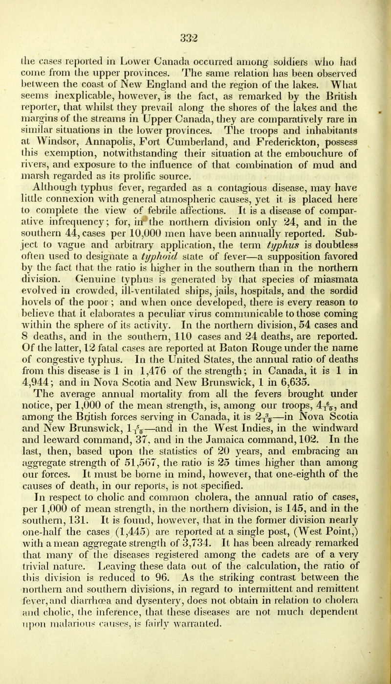 the cases reported in Lower Canada occurred among soldiers who had come from the upper provinces. The same relation has been observed between the coast of New England and the region of the lakes. What seems inexplicable, however, ig the fact, as remarked by the British reporter, that whilst they prevail along the shores of the lakes and the margins of the streams in Upper Canada, they are comparatively rare in similar situations in the lower provinces. The troops and inhabitants at Windsor, Annapolis, Fort Cumberland, and Frederickton, possess this exemption, notwithstanding their situation at the embouchure of rivers, and exposure to the influence of that combination of mud and marsh regarded as its prolific source. Although typhus fever, regarded as a contagious disease, may have little connexion with general atmospheric causes, yet it is placed here to complete the view of febrile affections. It is a disease of compar- ative infrequency; for, irf*the northern division only 24, and in the southern 44, cases per 10,000 men have been annually reported. Sub- ject to vague and arbitrary application, the term typhus is doubtless often used to designate a typhoid state of fever—a supposition favored by the fact that the ratio is higher in the southern than in the northern division. Genuine typhus is generated by that species of miasmata evolved in crowded, ill-ventilated ships, jails, hospitals, and the sordid hovels of the poor; and when once developed, there is every reason to believe that it elaborates a peculiar virus communicable to those coming within the sphere of its activity. In the northern division, 54 cases and 8 deaths, and in the southern, 110 cases and 24 deaths, are reported. Of the latter, 12 fatal cases are reported at Baton Rouge under the name of congestive typhus. In the United States, the annual ratio of deaths from this disease is 1 in 1,476 of the strength; in Canada, it is 1 in 4,944; and in Nova Scotia and New Brunswick, 1 in 6,635. The average annual mortality from all the fevers brought under notice, per 1,000 of the mean strength, is, among our troops, 4^, and among the British forces serving in Canada, it is 2T3T—in Nova Scotia and New Brunswick, 1^—and in the West Indies, in the windward and leeward command, 37, and in the Jamaica command, 102. In the last, then, based upon the statistics of 20 years, and embracing an aggregate strength of 51,567, the ratio is 25 times higher than among our forces. It must be borne in mind, however, that one-eighth of the causes of death, in our reports, is not specified. In respect to cholic and common cholera, the annual ratio of cases, per 1,000 of mean strength, in the northern division, is 145, and in the southern, 131. It is found, however, that in the former division nearly one-half the cases (1,445) are reported at a single post, (West Point,) with a mean aggregate strength of 3,734. It has been already remarked that many of the diseases registered among the cadets are of a veiy trivial nature. Leaving these data out of the calculation, the ratio of this division is reduced to 96. As the striking contrast between the northern and southern divisions, in regard to intermittent and remittent fever, and diarrhoea and dysentery, does not obtain in relation to cholera and cholic, the inference, that these diseases are not much dependent upon malarious causes, is fairly warranted.