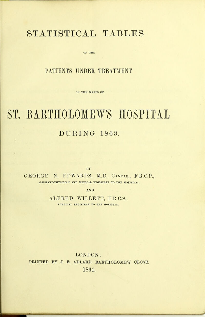 STATISTICAL TABLES OJ THE PATIENTS UNDER TREATMENT IN THE WARDS OF ST. BiRTHOLOIEFS HOSPITAL DURING 1863. BY GEORGE N. EDWARDS, M.D. Cantats., F.R.C.P., ASSISTANT-PHYSICIAN AND MEDICAI EEGISTEAE TO THE HOSPITAL ; AND ALFRED WILLETT, F.R.C.S,, STTKGICiL REGISTEAE TO THE HOSPITAL. LONDON: FEINTED BY J. E. ADLAED, BAETHOLOMEW CLOSE. 1864