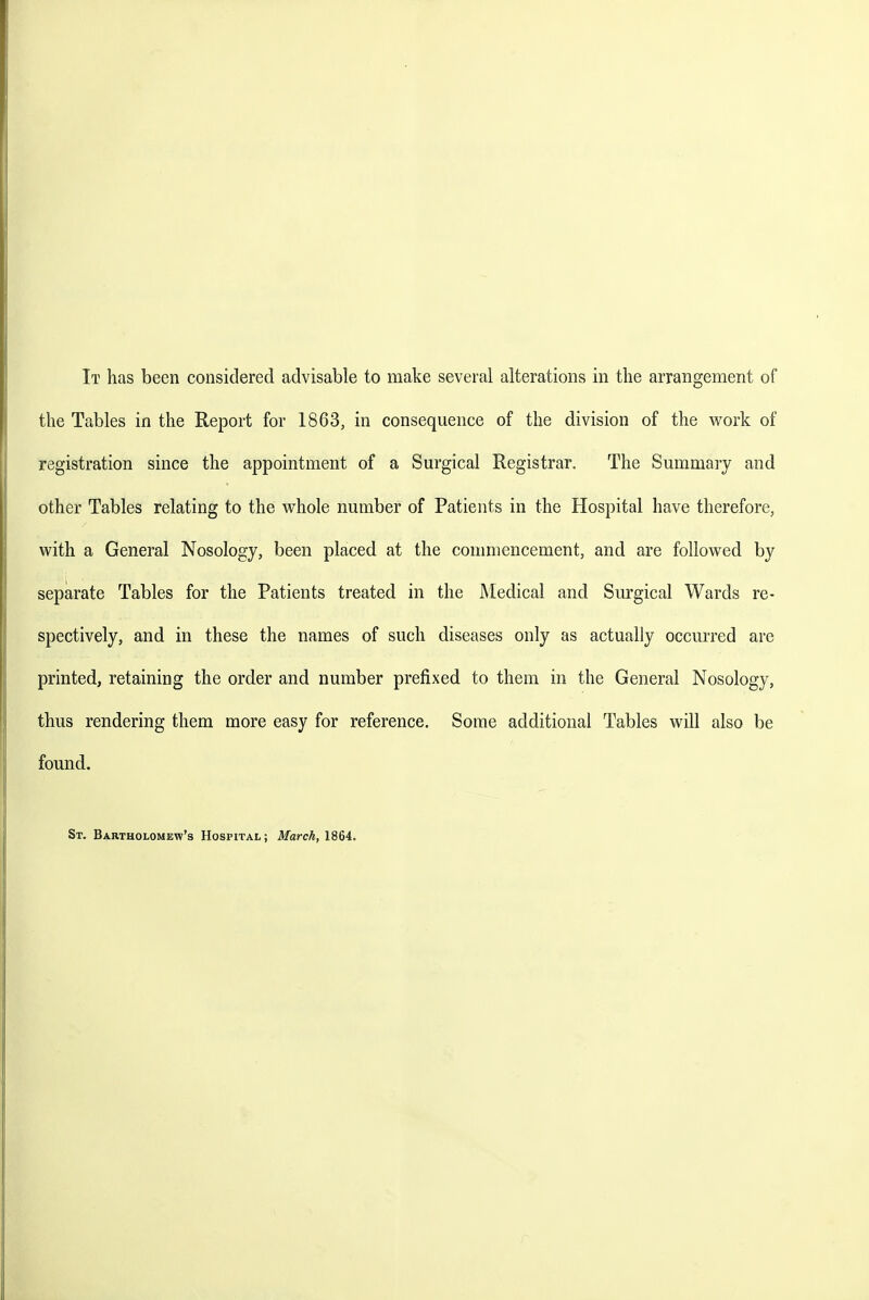 the Tables in the Report for 1863, in consequence of the division of the work of registration since the appointment of a Surgical Registrar. The Summary and other Tables relating to the whole number of Patients in the Hospital have therefore, with a General Nosology, been placed at the conmiencement, and are followed by separate Tables for the Patients treated in the Medical and Sm^gical Wards re- spectively, and in these the names of such diseases only as actually occmi'ed are printed, retaining the order and number prefixed to them in the General Nosology, thus rendering them more easy for reference. Some additional Tables will also be found. St, Bartholomew's Hospital ; March, 1864.