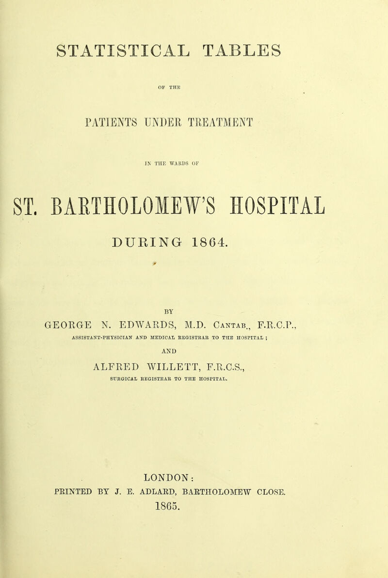 STATISTICAL TABLES OF THE IWTIENTS UNDER TREATMENT - IN THE WARDS OF ST. BAETHOLOMEW'S HOSPITAL DURING 1864. BY GEORGE N. EDAVAKDS, M.D. Cantab., F.R.C.P., ASSISTANT-PHYSICIAN AND MEDICAI, BEGISTHAE TO THE HOSPITAL ; AND ALFRED WILLETT, F.R.C.S., SUEGICAI, EEGISTEAE TO THE HOSPITAL. LONDON: FEINTED ET J. E. ADLAED, BAETHOLOMEW CLOSE. 1865. I