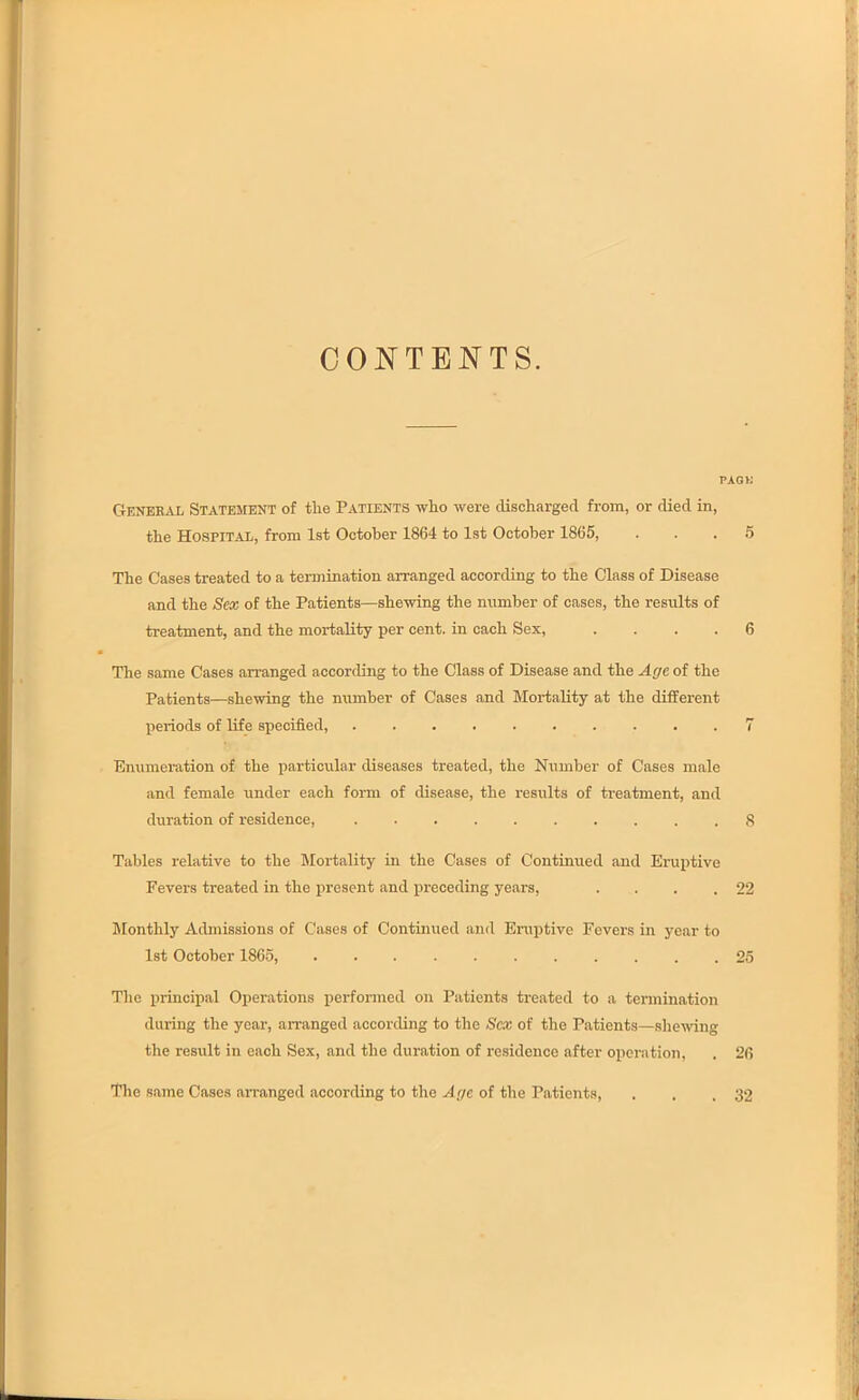 CONTENTS. PACK General Statement of tlie Patients who were discharged from, or died in, the Hospital, from 1st October 1864 to 1st October 1865, ... 5 The Cases treated to a termination arranged according to the Class of Disease and the Sex of the Patients—shewing the number of cases, the results of treatment, and the mortality per cent, in each Sex, .... 6 The same Cases arranged according to the Class of Disease and the Age of the Patients—shewing the number of Cases and Mortality at the different periods of life specified, .......... 7 Enumeration of the particular diseases treated, the Number of Cases male and female under each form of disease, the results of treatment, and duration of residence, 8 Tables relative to the Mortality in the Cases of Continued and Eruptive Fevers treated in the present and preceding years, ... .22 Monthly Admissions of Cases of Continued and Eruptive Fevers in year to 1st October 1865, 25 The principal Operations performed on Patients treated to a termination during the year, arranged according to the Sex of the Patients—shewing the result in each Sex, and the duration of residence after operation, . 26