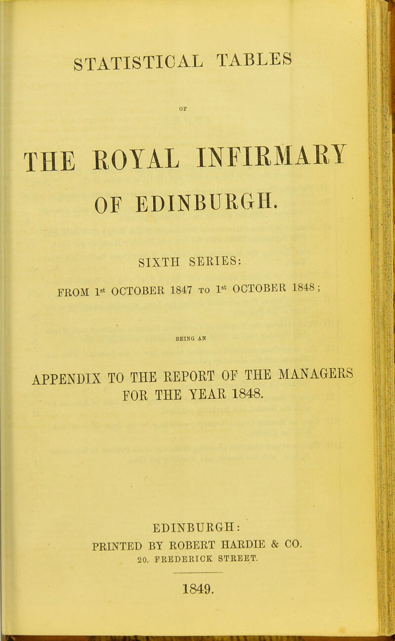 STATISTICAL TABLES or THE KOYAL INFIRMARY OF EDINBURGH. SIXTH SERIES: FROM OCTOBER 1847 to V' OCTOBER 1848; BEING AN APPENDIX TO THE REPORT OF THE MANAGERS FOR THE YEAR 1848. EDINBURGH: PRINTED BY ROBERT HARDIE & CO. 20. FEEDERICK STREET. 1849.