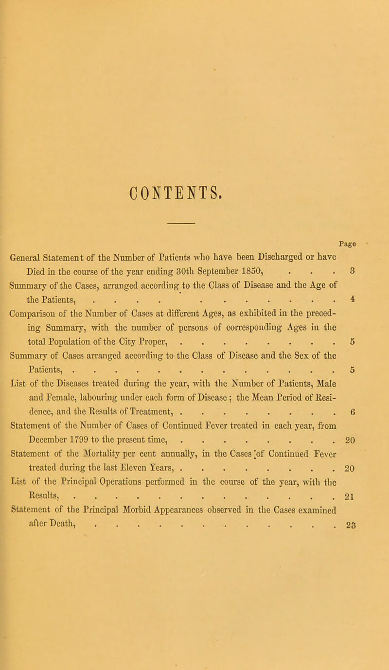 CONTENTS. Page General Statement of the Number of Patients who have been Discharged or have Died in the course of the year ending 30th September 1850, ... 3 Summary of the Cases, arranged according to the Class of Disease and the Age of the Patients, .... 1 Comparison of the Number of Cases at different Ages, as exhibited in the preced- ing Summary, with the number of persons of corresponding Ages in the total Population of the City Proper, 5 Summary of Cases arranged according to the Class of Disease and the Sex of the Patients, 5 List of the Diseases treated diuing the year, with the Number of Patients, Male and Female, labouring under each form of Disease; the Mean Period of Resi- dence, and the Results of Treatment, 6 Statement of the Number of Cases of Continued Fever treated in each year, from December 1799 to the present time, 20 Statement of the Mortality per cent annually, in the Cases [of Continued Fever treated during the last Eleven Years, 20 List of the Principal Operations performed in the course of the year, with the Results, 21 Statement of the Principal Morbid Appearances observed in the Cases examined