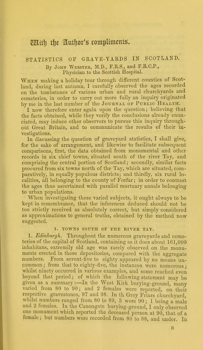 MiW) t\)c ^utljor's complunents. STATISTICS OF GRAVE-YARDS IN SCOTLAND, By John Webster, M.D., F.R.S., and P.R.C.P., Physician to the Scottish Hospital. When making a holiday tour through different counties of Scot- land, during last autumn, I carefully observed the ages recorded on the tombstones of various urban and rural churchyards and cemeteries, in order to carry out more fully an inquiry originated by me in the last number of the Journal of Public Health. I now therefore enter again upon the question; believing that the facts obtained, while they verify the conclusions already enun- ciated, may induce other observers to pursue this inquiry through- out Great Britain, and to communicate the results of their in- vestigations. In discussing the question of graveyard statistics, I shall give, for the sake of arrangement, and likewise to facilitate subsequent comparisons, first, the data obtained from monumental and other records in six chief towns, situated south of the river Tay, and comprising the central portion of Scotland; secondly, similar facts procured from six towns north of the Tay, which are situated, com- paratively, in equally populous districts; and thirdly, six rural lo- calities, all belonging to the county of Forfar; in order to contrast the ages thus ascertained with parallel mortuary annals belonging to urban populations. When investigating these varied subjects, it ought always to be kept in remembrance, that the inferences deduced should not be too strictly received as absolutely correct, but simply considered as approximations to general truths, obtained by the method now suggested. I. TOWNS SOUTH OP THE EIVEE, TAY. 1. Edinburgh. Throughout the numerous graveyards and ceme- teries of the capital of Scotland, containing as it does about 161,000 inhabitans, extreraily old age was rarely observed on the monu- ments erected in these depositories, compared with the aggregate numbers. From sevent-five to eighty appeared by no means un- common ; from that to eighty-five, the instances were numerous ; whilst ninety occurred in various examples, and some reached even beyond that period; of which the following statement maybe given as a summary :—In the West Kirk burying-ground, many varied from 80 to 90; and 2 females were reported, on their respective gravestones, 97 and 98. In th Grey Friars churchyard, whilst numbers ranged from 80 to 89, 3 were 90 ; 1 being a male and 2 females. In the Canongate burying-ground, I only observed one monument which reported the deceased person at 90, that of a female; but numbers were recorded from 80 to 88, and under. In B