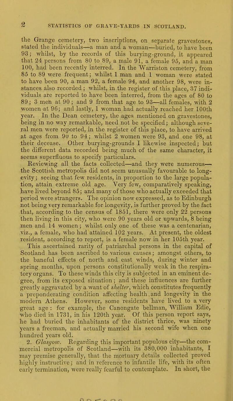 the Grange cemetery, two inscriptions, on separate gravestones, stated the individuals—a man and a woman—buried, to have been 93; Avhilst, by the records of this burying-ground, it appeared that 24 persons from 80 to 89, a male 91, a female 95, and a man 100, had been recently interred. In the Warriston cemetery, from 85 to 89 Avere frequent; whilst 1 man and 1 woman were stated to have been 90, a man 92, a female 94, and another 98, were in- stances also recorded; whilst, in the register of this place, 37 indi- viduals are reported to have been interred, from the ages of 80 to 89; 3 men at 90 ; and 9 from that age to 93—all females, with 2 women at 96; and lastly, 1 woman had actually reached her 100th year. In the Dean cemetery, the ages mentioned on gravestones, being in no way remarkable, need not be specified; although seve- ral men were reported, in the register of this place, to have arrived at ages from 9U to 94; whilst 2 women were 93, and one 98, at their decease. Other burying-grounds I likewise inspected; but the different data recorded being much of the same character, it seems superfluous to specify particulars. Reviewing all the facts collected—and they were numerous— the Scottish metropolis did not seem unusually favourable to long- evity; seeing that few residents, in proportion to the large popula- tion, attain extreme old age. Very few, comparatively speaking, have lived beyond 85; and many of those who actually exceeded that period were strangers. The opinion now expressed, as to Edinburgh not being very remarkable for longevity, is further proved by the fact that, according to the census of 1851, there were only 22 persons then living in this city, who were 90 years old or upwards, 8 being men and 14 women; whilst only one of these was a centenarian, A'iz., a female, who had attained 102 years. At present, the oldest resident, according to report, is a female now in her 105th year. This ascertained rarity of patriarchal persons in the capital of Scotland has been ascribed to various causes; amongst others, to the baneful effects of north and east winds, during winter and spring months, upon persons constitutionally weak in the respira- tory organs. To these winds this city is subjected in an eminent de- gree, from its exposed situation; and these influences are further greatly aggravated by a want of shelter, which constitutes frequently a preponderating condition affecting health,and longevity in the modern Athens. However, some residents have lived to a very great age : for example, the Canongate bellman, William Edie, who died in 1731, in his 120th year. Of this person report says, he had buried the inhabitants of the district thrice, was ninety years a freeman, and actually married his second wife when one himdred years old. 2. Glascjoto. Regarding this important populous city—the com- mercial metropolis of Scotland—with its 380,000 inhabitants, I may premise generally, that the mortuary details collected proved higlily instructive; and in reference to infanlilc life, with its often early termination, were really fearful to contemplate. In short, the