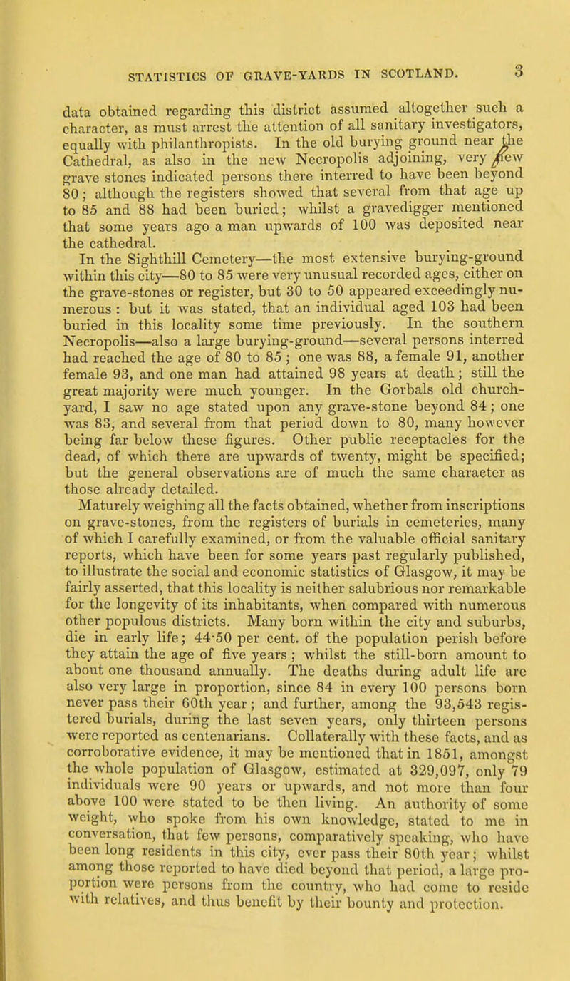 3 data obtained regarding this district assumed altogether such a character, as must arrest the attention of all sanitary investigators, equally with philanthropists. In the old burying ground near the Cathedral, as also in the new Necropolis adjoining, very ^ew grave stones indicated persons there interred to have been beyond 80; although the registers showed that several from that age up to 85 and 88 had been buried; whilst a gravedigger mentioned that some years ago a man upwards of 100 was deposited near the cathedral. In the Sigh thill Cemetery—the most extensive burying-ground within this city—80 to 85 were very unusual recorded ages, either on the grave-stones or register, but 30 to 50 appeared exceedingly nu- merous : but it was stated, that an individual aged 103 had been buried in this locality some time previously. In the southern Necropolis—also a large burying-ground—several persons interred had reached the age of 80 to 85 ; one was 88, a female 91, another female 93, and one man had attained 98 years at death; still the great majority were much younger. In the Gorbals old church- yard, I saw no age stated upon any grave-stone beyond 84; one was 83, and several ft'om that period down to 80, many however being far below these figures. Other public receptacles for the dead, of which there are upwards of twenty, might be specified; but the general observations are of much the same character as those already detailed. Maturely weighing all the facts obtained, whether from inscriptions on grave-stones, from the registers of burials in cemeteries, many of which I carefully examined, or from the valuable otRcial sanitary reports, which have been for some years past regularly published, to illustrate the social and economic statistics of Glasgow, it may be fairly asserted, that this locality is neither salubrious nor remarkable for the longevity of its inhabitants, when compared with numerous other populous districts. Many born within the city and suburbs, die in early life; 44-50 per cent, of the population perish before they attain the age of five years ; whilst the still-born amount to about one thousand annually. The deaths during adult life are also very large in proportion, since 84 in every 100 persons born never pass their 60th year ; and further, among the 93,543 regis- tered burials, during the last seven years, only thirteen persons were reported as centenarians. Collaterally with these facts, and as corroborative evidence, it may be mentioned that in 1851, amongst the_whole population of Glasgow, estimated at 329,097, only 79 individuals were 90 years or upwards, and not more than four above 100 were stated to be then living. An authority of some weight, who spoke from his own knowledge, stated to me in conversation, that few persons, comparatively speaking, wlio have been long residents in this city, ever pass their 80th year; whilst among those reported to have died beyond that period, a large pro- portion were persons from the country, who had come to reside with relatives, and tluis benefit by their bounty and protection.