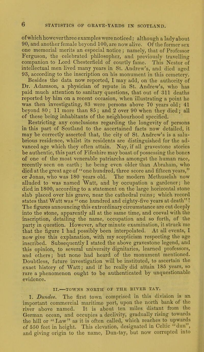 of which however three examples were noticed; although a lady about 90, and another female beyond 100, are now alive. Of the former sex one memorial merits an especial notice ; namely, that of Professor Ferguson, the celebrated philosopher, and previously travelling companion to Lord Chesterfield of courtly fame. This Nestor of intellectual men lived many years in St. Andrew's, and died aged 93, according to the inscription on his monument in this cemetery. Besides the data now reported, I may add, on the authority of Dr. Adamson, a physician of repute in St. Andrew's, who has paid much attention to sanitary questions, that out of 311 deaths reported by him on a recent occasion, when illustrating a point he was then investigating, 83 were persons above 70 years old; 41 beyond 80 ; 11 more than 85 ; and 2 over 90 when they died; all of these being inhabitants of the neighbourhood specified. Restricting any conclusions regarding the longevity of persons in this part of Scotland to the ascertained facts now detailed, it may be correctly asserted that, the city of St. Andrew's is a salu- brious residence, whilst its residents are distinguished for the ad- vanced age which they often attain. Nay, if all gravestone stories be authentic, this part of Fifeshire may boast of possessing the bones of one of the most venerable patriarchs amongst the human race, recently seen on earth; he being even older than Abraham, who died at the great age of one hundred, three score and fifteen years, or Jonas, who was 180 years old. The modern Methuselah now alluded to was named Watt, and by occupation a gardener; he died in 1800, according to a statement on the large horizontal stone slab placed over bis grave, near the cathedral ruins; which record states that Watt was  one hundred and eighty-five years at death ! The figures announcing this extrordinary circumstance are cut deeply into the stone, apparently all at the same time, and coeval with the inscription, detailing the name, occupation and so forth, of the party in question. However, after minute examination, it struck me that the figure 1 had possibly been interpolated. At all events, I now give this explanation, with my scepticism respecting the age inscribed. Subsequently I stated the above gravestone legend, and this opinion, to several university dignitaries, learned professors, and others; but none had heard of the monument mentioned. Doubtless, future investigation will be instituted, to ascertain the exact history of Watt; and if he really did attain 185 years, so rare a phenomenon ought to be authenticated by unquestionable evidence. II. TOWNS NORTH OF THE BIVEK TAY. 1. Dundee. The first town comprised in this division is an important commercial maritime port, upon the north bank of the river above named. It is about ten miles distant from the German ocean, and occupies a declivity, gradually rising towards the hill or  Law as it is often called, which reaches to upwards of 550 feet in height. This elevation, designated in Celtic dun, and giving origin to the name, Dun-tay, but now corrupted into