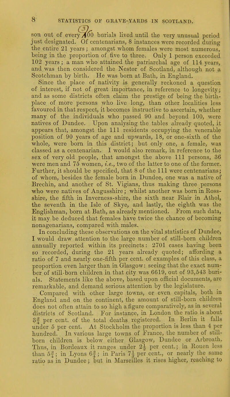 son out of ever burials lived until the very unusual period just designated. Of centenarians, 8 instances were recorded during the entire 21 years; amongst whom females were most numerous, being in the proportion of five to three. Only 1 person exceeded 102 years; a man who attained the patriarchal age of 114 years, and was then considered the Nestor of Scotland, although not a Scotchman by birth. He was born at Bath, in England. Since the place of nativity is generally reckoned a question of interest, if not of great importance, in reference to longevity; and as some districts often claim the prestige of being the birth- place of more persons who live long, than other localities less favoured in that respect, it becomes instructive to ascertain, whether many of the individuals who passed 90 and beyond 100, were natives of Dundee. Upon analysing the tables already quoted, it appears that, amongst the 111 residents occupying the venerable position of 90 years of age and upwards, 18, or one-sixth of the whole, were born in this district; but only one, a female, was classed as a centenarian. I would also remark, in reference to the sex of very old people, that amongst the above 111 persons, 36 were men and 75 women, i.e., two of the latter to one of the former. Further, it should be specified, that 8 of the 111 were centenarians; of whom, besides the female born in Dundee, one was a native of Brechin, and another of St. Vigians, thus making three persons Avho were natives of Angusshire; whilst another was bom in Ross- shire, the fifth in Inverness-shire, the sixth near Blair in Athol, the seventh in the Isle of Skye, and lastly, the eighth was the Englishman, born at Bath, as already mentioned. From such data, it may be deduced that females have twice the chance of becoming nonagenarians, compared with males. In concluding these observations on the vital statistics of Dundee, I would draw attention to the large number of still-born children annually reported within its precincts: 2701 cases having been so recorded, during the 21 years already quoted; afibrding a ratio of 7 and nearly one-fifth per cent, of examples of this class, a proportion even larger than in Glasgow: seeing that the exact num- ber of still-born children in that city was 6619, out of 93,543 buri- als. Statements like the above, based upon official documents, are remarkable, and demand serious attention by the legislature. Compared with other large towns, or even capitals, both in England and on the continent, the amount of still-born children does not often attain to so high a figure comparatively, as in several districts of Scotland. For instance, in London the ratio is about 3f per cent, of the total deaths registered. In Berlin it falls under 5 per cent. At Stockholm the proportion is less than 4 per hundred. In various large towns of France, the number of still- born children is below either Glasgow, Dundee or Arbroath. Thus, in Bordeaux it ranges under 2| per cent.; in Rouen less tlian 5f; in Lyons 6f ; in Paris 7| per cent., or nearly the_ same ratio us in Dundee; but in Marseilles it rises higher, reaching to