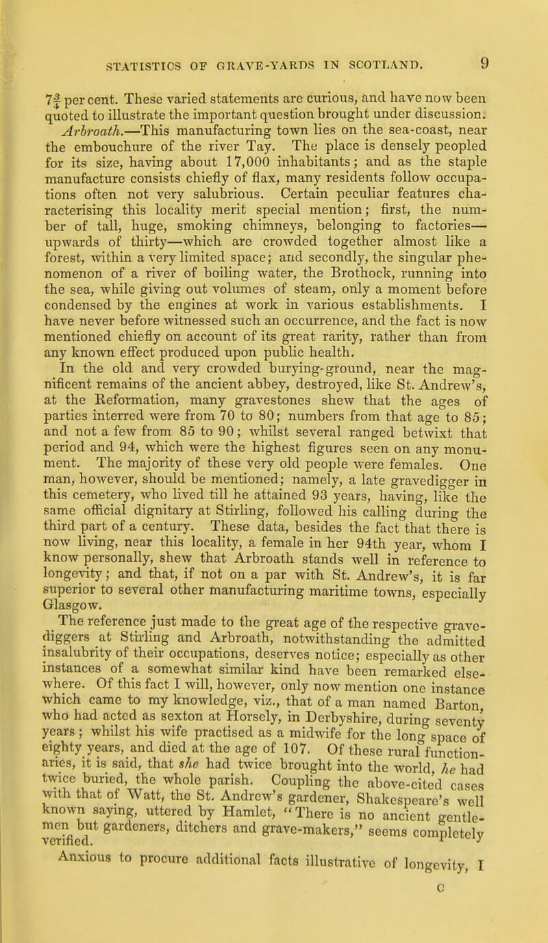 7| per cent. These varied statements are curious, and have now been quoted to illustrate the important question brought under discussion; Arbroath.—This manufacturing town lies on the sea-coast, near the embouchure of the river Tay. The place is densely peopled for its size, having about 17,000 inhabitants; and as the staple manufacture consists chiefly of flax, many residents follow occupa- tions often not very salubrious. Certain peculiar features cha- racterising this locality merit special mention; first, the num- ber of tall, huge, smoking chimneys, belonging to factories— upwards of thirty—which are crowded together almost like a forest, within a very limited space; and secondly, the singular phe- nomenon of a river of boiling water, the Brothock, running into the sea, while giving out volumes of steam, only a moment before condensed by the engines at work in various establishments. I have never before witnessed such an occurrence, and the fact is now mentioned chiefly on account of its great rarity, rather than from any known efi'ect produced upon public health. In the old and very crowded burying-ground, near the mag- nificent remains of the ancient abbey, destroyed, like St. Andrew's, at the Reformation, many gravestones shew that the ages of parties interred were from 70 to 80; numbers from that age to 85; and not a few from 85 to 90; whilst several ranged betwixt that period and 94, which were the highest figures seen on any monu- ment. The majority of these very old people were females. One man, however, should be mentioned; namely, a late gravedigger in this cemetery, who lived till he attained 93 years, having, like the same ofiicial dignitary at Stirling, followed his calling during the third part of a century. These data, besides the fact that there is now living, near this locality, a female in her 94th year, whom I know personally, shew that Arbroath stands well in reference to longevity; and that, if not on a par with St. Andrew's, it is far superior to several other manufacturing maritime towns, especially Glasgow. _ The reference just made to the great age of the respective o-vave- diggers at Stirling and Arbroath, notwithstanding the admitted insalubrity of their occupations, deserves notice; especially as other instances of a somewhat similar kind have been remarked else- where. Of this fact I will, however, only now mention one instance which came to my knowledge, viz., that of a man named Barton who had acted as sexton at Horsely, in Derbyshire, during seventy years ; whilst his wife practised as a midwife for the loner space of eighty years, and died at the age of 107. Of these ruraf function- aries, It is said, that she had twice brought into the world he had twice buried, the whole parish. Coupling the above-cited cases with that of Watt, the St. Andrew's gardener, Shakespeare's well known saying, uttered by Hamlet, There is no ancient gentle- men but gardeners, ditchers and grave-makers, seems completely Anxious to procure additional facts illustrative of longevity. I
