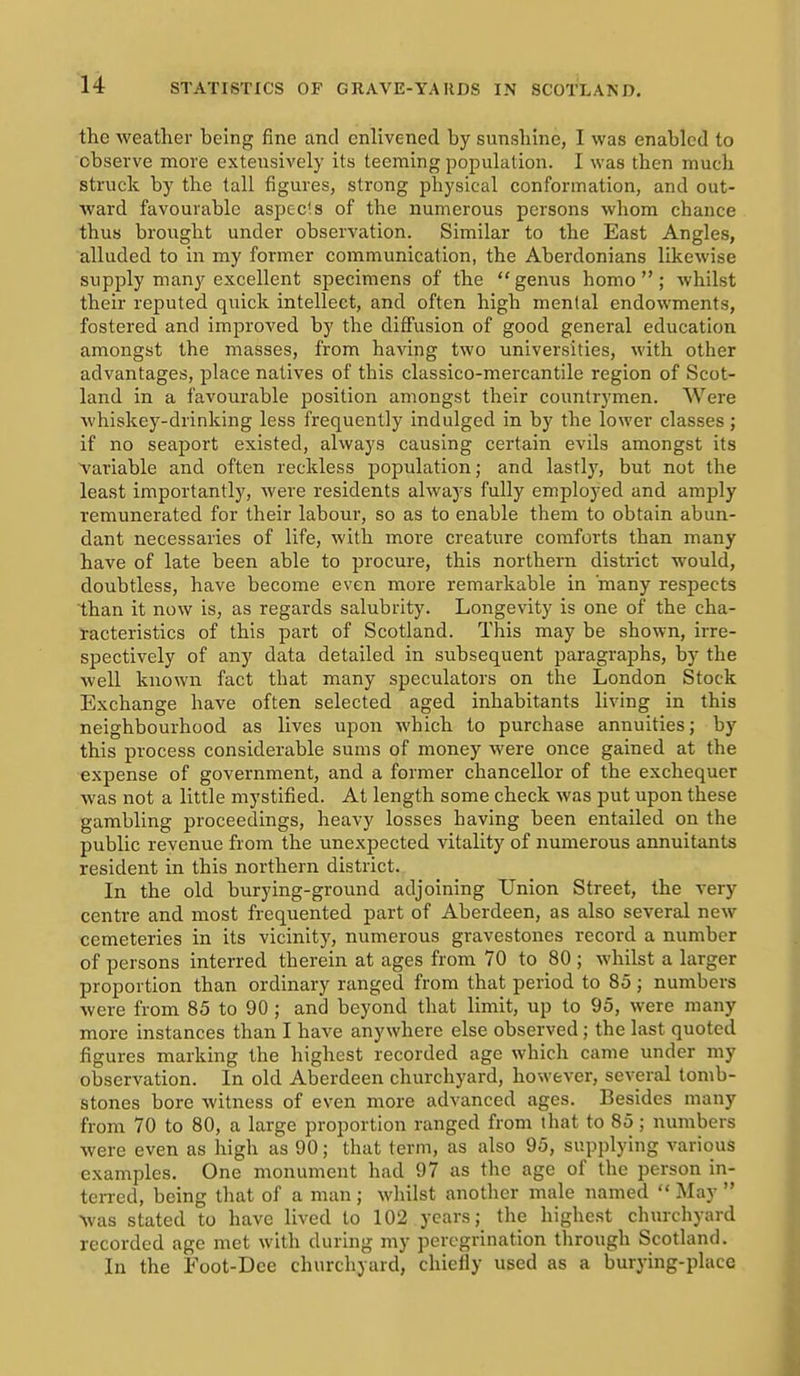 the weather being fine and enlivened by sunshine, I was enabled to observe more extensively its teeming population. I was then much struck by the tall figures, strong physical conformation, and out- ward favourable aspects of the numerous persons whom chance thus brought under observation. Similar to the East Angles, alluded to in my former communication, the Aberdonians likewise supply many excellent specimens of the  genus homo  ; whilst their reputed quick intellect, and often high mental endowments, fostered and improved by the diffusion of good general education amongst the masses, from having two universities, with other advantages, place natives of this classico-mercantile region of Scot- land in a favourable position amongst their countrymen. Were whiskey-drinking less frequently indulged in by the lower classes ; if no seaport existed, always causing certain evils amongst its A^ariable and often reckless population; and lastly, but not the least importantly, were residents always fully employed and amply remunerated for their labour, so as to enable them to obtain abun- dant necessaries of life, with more creature comforts than many have of late been able to procure, this northern district would, doubtless, have become even more remarkable in many respects than it now is, as regards salubrity. Longevity is one of the cha- racteristics of this part of Scotland. This may be shown, irre- spectively of any data detailed in subsequent paragraphs, by the well known fact that many speculators on the London Stock Exchange have often selected aged inhabitants living in this neighbourhood as lives upon which to purchase annuities; by this process considerable sums of money were once gained at the expense of government, and a former chancellor of the exchequer was not a little mystified. At length some check was put upon these gambling proceedings, heavy losses having been entailed on the public revenue from the unexpected vitality of numerous annuitants resident in this northern district. In the old burying-ground adjoining Union Street, the very centre and most frequented part of Aberdeen, as also several new cemeteries in its vicinity, numerous gravestones record a number of persons interred therein at ages from 70 to 80 ; whilst a larger proportion than ordinary ranged from that period to 85; numbers were from 85 to 90 ; and beyond that limit, up to 95, were many more instances than I have anywhere else observed ; the last quoted figures marking the highest recorded age which came under my observation. In old Aberdeen churchyard, however, several tomb- stones bore witness of even more advanced ages. Besides many from 70 to 80, a large proportion ranged from that to 85 ; numbers were even as high as 90; that term, as also 95, supplying various examples. One monument had 97 as the age of the person in- terred, being tliat of a man ; whilst anotlier male named  May  ^vas stated to have lived to 102 years; the highest cliurcliyard recorded age met with during my peregrination through Scotland. In the Foot-Dee churchyard, chiefly used as a burying-place