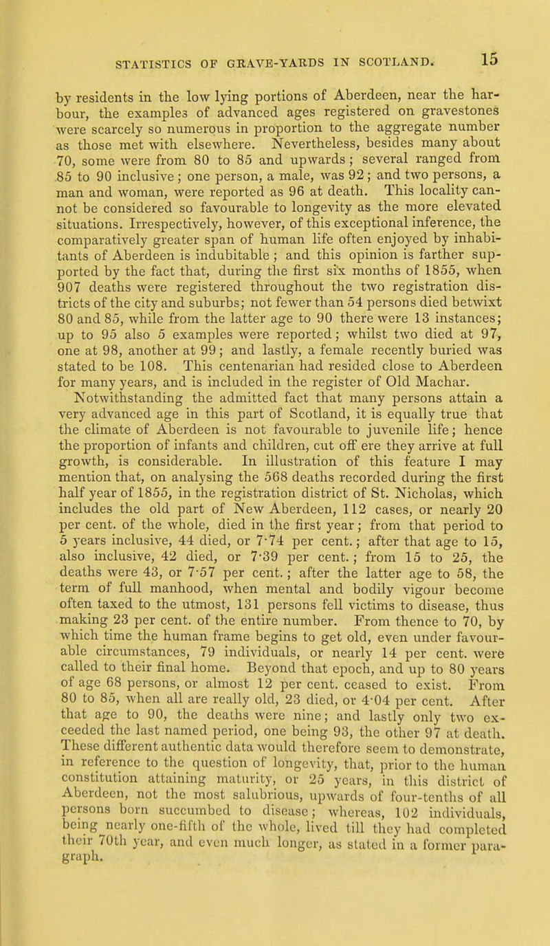 by residents in the low lying portions of Aberdeen, near the har- bour, the examples of advanced ages registered on gravestones Avere scarcely so numerous in proportion to the aggregate number as those met with elsewhere. Nevertheless, besides many about 70, some were from 80 to 85 and upwards ; several ranged from .85 to 90 inclusive ; one person, a male, was 92; and two persons, a man and woman, were reported as 96 at death. This locality can- not be considered so favourable to longevity as the more elevated situations. Irrespectively, however, of this exceptional inference, the comparatively greater span of human life often enjoyed by inhabi- tants of Aberdeen is indubitable ; and this opinion is farther sup- ported by the fact that, during tlie first six months of 1855, when 907 deaths were registered throughout the two registration dis- tricts of the city and suburbs; not fewer than 54 persons died betwixt 80 and 85, while from the latter age to 90 there were 13 instances; up to 95 also 5 examples were reported; whilst two died at 97, one at 98, another at 99; and lastly, a female recently buried was stated to be 108. This centenarian had resided close to Aberdeen for many years, and is included in the register of Old Machar. Notwithstanding the admitted fact that many persons attain a very advanced age in this part of Scotland, it is equally true that the climate of Aberdeen is not favourable to juvenile life; hence the proportion of infants and children, cut ofi ere they arrive at full growth, is considerable. In illustration of this feature I may mention that, on analysing the 568 deaths recorded during the first half year of 1855, in the registration district of St. Nicholas, which includes the old part of New Aberdeen, 112 cases, or nearly 20 per cent, of the whole, died in the first year; from that period to 5 years inclusive, 44 died, or 7-74 per cent.; after that age to 15, also inclusive, 42 died, or 7-39 per cent.; from 15 to 25, the deaths were 43, or 7-57 per cent.; after the latter age to 58, the terra of full manhood, when mental and bodily vigour become often taxed to the utmost, 131 persons fell victims to disease, thus making 23 per cent, of the entire number. From thence to 70, by which time the human frame begins to get old, even under favour- able circumstances, 79 individuals, or nearly 14 per cent, were called to their final home. Beyond that epoch, and up to 80 years of age 68 persons, or almost 12 per cent, ceased to exist. From 80 to 85, when all are really old, 23 died, or 4-04 per cent. After that age to 90, the deaths were nine; and lastly only two ex- ceeded the last named period, one being 93, the other 97 at death. These difi'erent authentic data would therefore seem to demonstrate, in reference to the question of longevity, that, prior to the human constitution attaining maturity, or 25 years, in this district of Aberdeen, not the most salubrious, upwards of four-tenths of all persons born succumbed to disease; whereas, 102 individuals, being nearly one-fifth of the whole, lived till they had completed their 70th year, and even much longer, as stated in a former para- graph.