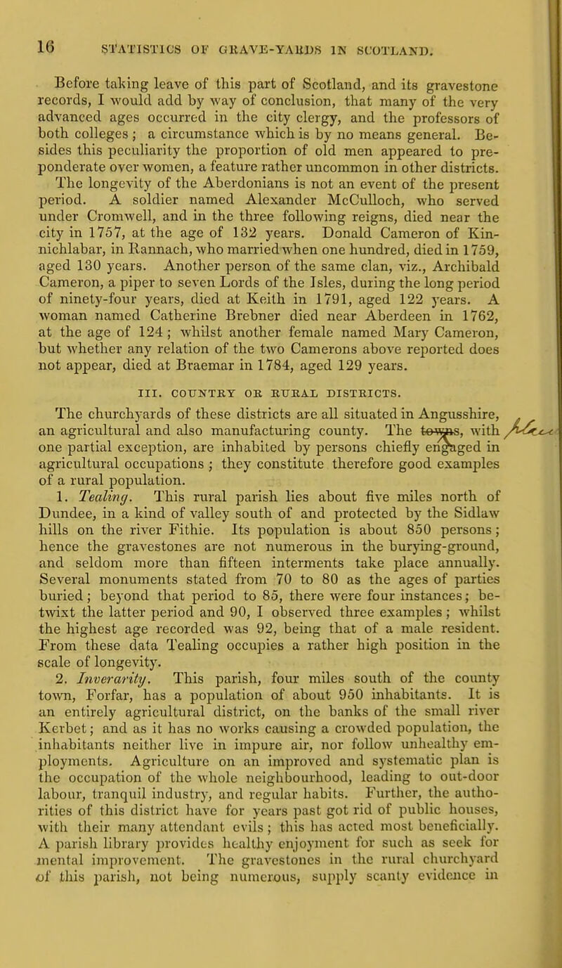 Before taking leave of this part of Scotland, and its gravestone records, I would add by way of conclusion, that many of the very advanced ages occurred in the city clergy, and the professors of both colleges ; a circumstance which is by no means general. Be- sides this peculiarity the proportion of old men appeared to pre- ponderate over Avomen, a feature rather uncommon in other districts. The longevity of the Aberdonians is not an event of the present period. A soldier named Alexander McCuUoch, who served under Cromwell, and in the three following reigns, died near the city in 1757, at the age of 132 years. Donald Cameron of Kin- nichlabar, in Rannach, who married when one hundred, died in 1759, aged 130 years. Another person of the same clan, viz., Archibald Cameron, a piper to seven Lords of the Isles, during the long period of ninety-four years, died at Keith in 1791, aged 122 years. A woman named Catherine Brebner died near Aberdeen in 1762, at the age of 124 ; whilst another female named Mary Cameron, but whether any relation of the two Camerons above rej^orted does not appear, died at Braemar in 1784, aged 129 years. III. COUNTRY OK KTJEAL DISTRICTS. The churchyards of these districts are all situated in Angusshire, an agricultural and also manufacturing county. The tewis, with one partial exception, are inhabited by persons chiefly engaged in agricultural occupations ; they constitute therefore good examples of a rural population. 1. Tealing. This rural parish lies about five miles north of Dundee, in a kind of valley south of and protected by the Sidlaw hills on the river Fithie. Its population is about 850 persons; hence the gravestones are not numerous in the burj'ing-ground, and seldom more than fifteen interments take place annually. Several monuments stated from 70 to 80 as the ages of parties buried; beyond that period to 85, there were four instances; be- twixt the latter period and 90, I observed three examples; whilst the highest age recorded was 92, being that of a male resident. From these data Tealing occupies a rather high position in the scale of longevity. 2. Inverarity. This parish, four miles south of the county toAvn, Forfar, has a population of about 950 inhabitants. It is an entirely agricultural district, on tlic banks of the small river Kerbet; and as it has no works causing a crowded population, the inhabitants neither live in impure air, nor follow unhealthy em- ployments. Agriculture on an improved and systematic plan is the occupation of the whole neighbourhood, leading to out-door labour, tranquil industry, and regular habits. Further, the autho- rities of this district have for years past got rid of public houses, with their many attendant evils ; this lias acted most beneficially. A parisli library provides healthy enjoyment for such as seek for mental improvement. The gravestones in the rural churchyard «f this parisli, not being numerous, supply scanty evidence in