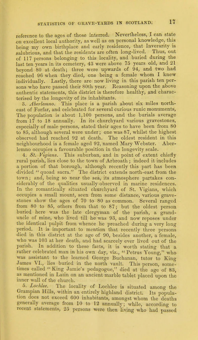 reference to the ages of those interred. Nevertheless, I can state on excellent local authority, as well as on personal knowledge, this being my own birthplace and early residence, that Inverarity is salubrious, and that the residents are often long-lived. Thus, out of 117 persons belonging to this locality, and buried during the last ten years in its cemetery, 43 were above 75 years old, and 21 beyond 80 at death; three were upwards of 94, and two had reached 96 when they died, one being a female whom I knew individually. Lastly, there are now living in this parish ten per- sons who have passed their 80th year. Reasoning upon the above authentic statements, this district is therefore healthy, and charac- terised by the longevity of its inhabitants. 3. Aberlemno. This place is a parish about six miles north- east of Forfar, and celebrated for several curious runic monuments. The population is about 1,100 persons, and the burials average from 17 to 18 annually. In its churchyard various gravestones, especially of male persons, stated their ages to have been from 80 to 85, although several were under; one was 87, whilst the highest observed had reached 92 at death. The oldest resident in this neighbourhood is a female aged 92, named Mary Webster. Aber- lemno occupies a favourable position in the longevity scale. 4. St. Vigians. This suburban, and in point of extent chiefly rural parish, lies close to the town of Arbroath; indeed it includes a portion of that borough, although recently this part has been divided  quoad sacra. The district extends north-east from the town; and, being so near the sea, its atmosphere partakes con- siderably of the qualities usually observed in marine residences. In the romantically situated churchyard of St. Vigians, which occupies a small mount, seen from some distance, various grave- stones show the ages of 70 to 80 as common. Several ranged from 80 to 85, others fi-om that to 87; but the oldest person buried here was the late clergyman of the parish, a grand- uncle of mine, who lived till he was 93, and now reposes under the identical pulpit from whence he preached during a very long period. It is important to mention that recently three persons died in this district at the age of 90, besides another, a female, who was 103 at her death, and had scarcely ever lived out of the parish. In addition to these facts, it is worth stating that a rather celebrated man in his own day, viz.,  Petrus Young, who was assistant to the learned George Buchanan, tutor to King James VI., lies buried in the north vault. This person, some- times called  King Jamie's pedagogue, died at the age of 83, as mentioned in Latin on an ancient marble tablet placed upon the inner wall of the church. 5. Lochlee. The locality of Lochlee is situated among the Grampian Hills, within an entirely highland district. Its popula- tion does not exceed 600 inhabitants, amongst whom the deaths generally average from 10 to 12 annually; while, according to recent statements, 25 persons were then living who had passed