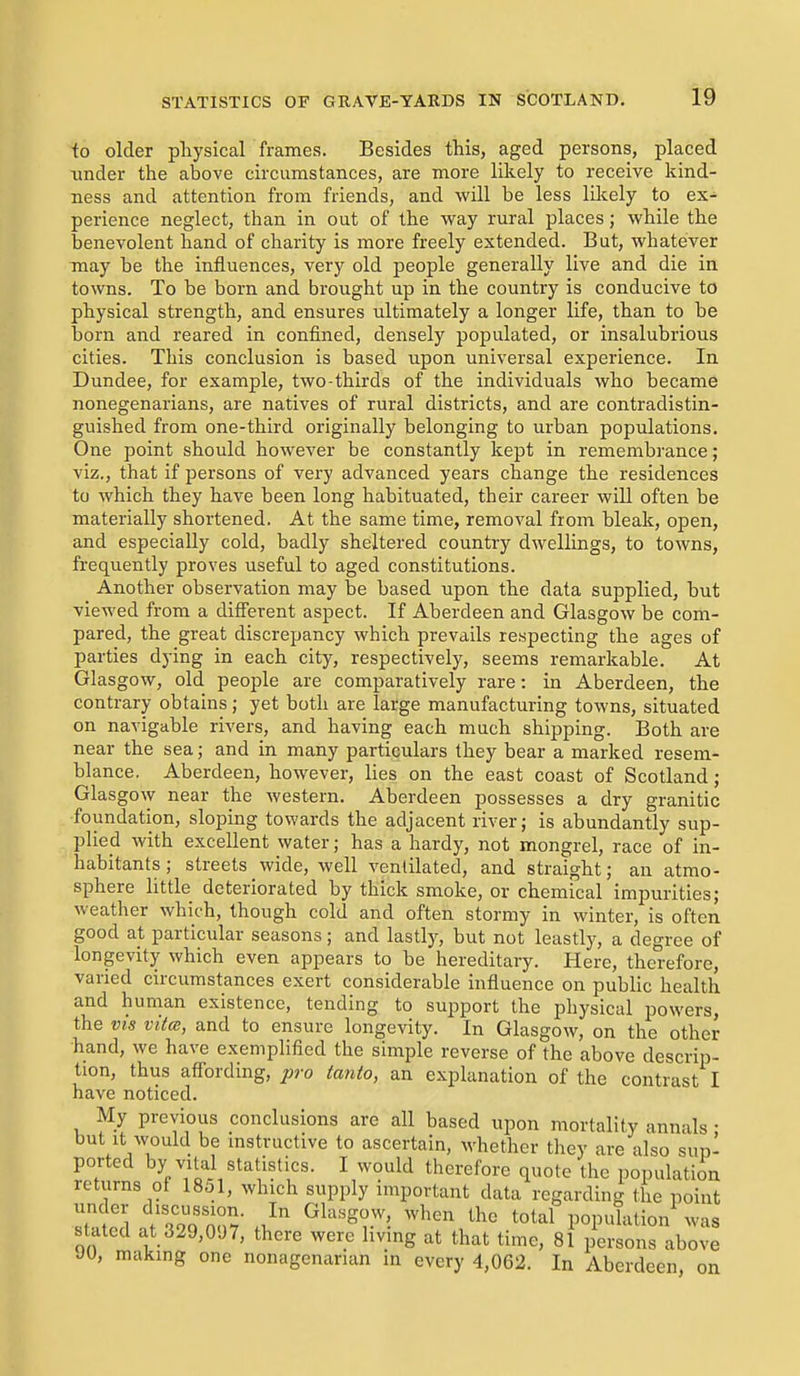 to older pliysical frames. Besides this, aged persons, placed nnder the above circumstances, are more likely to receive kind- ness and attention from friends, and will be less lilcely to ex- perience neglect, than in out of the way rural places; while the benevolent hand of charity is more freely extended. But, whatever may be the influences, very old people generally live and die in towns. To be born and brought up in the country is conducive to physical strength, and ensures ultimately a longer life, than to be born and reared in confined, densely populated, or insalubrious cities. This conclusion is based upon universal experience. In Dundee, for example, two-thirds of the individuals who became nonegenarians, are natives of rural districts, and are contradistin- guished from one-third originally belonging to urban populations. One point should however be constantly kept in remembrance; viz., that if persons of very advanced years change the residences to which they have been long habituated, their career will often be materially shortened. At the same time, removal from bleak, open, and especially cold, badly sheltered country dwellings, to towns, frequently proves useful to aged constitutions. Another observation may be based upon the data supplied, but viewed from a different aspect. If Aberdeen and Glasgow be com- pared, the great discrepancy which prevails respecting the ages of parties dying in each city, respectively, seems remarkable. At Glas gow, old people are comparatively rare: in Aberdeen, the contrary obtains; yet both are large manufacturing towns, situated on navigable rivers, and having each much shipping. Both are near the sea; and in many particulars they bear a marked resem- blance, Aberdeen, however, lies on the east coast of Scotland; Glasgow near the western. Aberdeen possesses a dry granitic foundation, sloping towards the adjacent river; is abundantly sup- plied with excellent water; has a hardy, not mongrel, race of in- habitants ; streets wide, well ventilated, and straight; an atmo- sphere little deteriorated by thick smoke, or chemical impurities; weather which, though cold and often stormy in winter, is often good at particular seasons; and lastly, but not leastly, a degree of longevity which even appears to be hereditary. Here, therefore, varied circumstances exert considerable influence on public health and human existence, tending to support the physical powers, the VIS vita, and to ensure longevity. In Glasgow, on the other hand, we have exemplified the simple reverse of the above descrip- tion, thus affording, yjj-o tanto, an explanation of the contrast I have noticed. My previous conclusions are all based upon mortality annals • but It would be mstructive to ascertain, Avhether they are also sup- ported by vital statistics. I would therefore quote the population returns of I80I, which supply important data regarding the point under discussion. In Glasgow, when the total population was suited at 329,097, there were living at that time, 81 persons Vove JU, makmg one nonagenarian in every 4,062. In Aberdeen, on