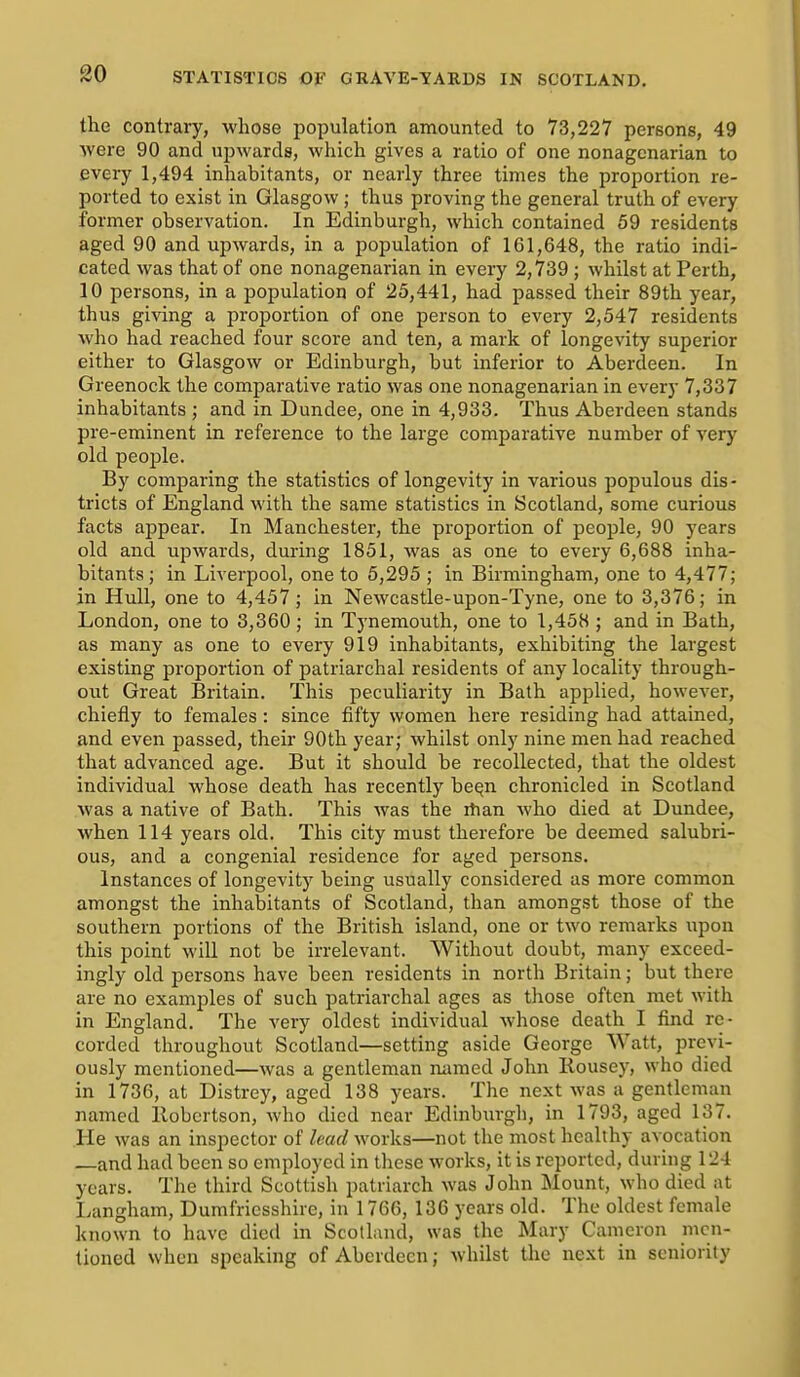 80 the contrary, whose population amounted to 73,227 persons, 49 Avere 90 and upwards, which gives a ratio of one nonagenarian to every 1,494 inhabitants, or nearly three times the proportion re- ported to exist in Glasgow ; thus proving the general truth of every former observation. In Edinburgh, which contained 59 residents aged 90 and upwards, in a population of 161,648, the ratio indi- cated was that of one nonagenarian in every 2,739 ; whilst at Perth, 10 persons, in a population of 25,441, had passed their 89th year, thus giving a proportion of one person to every 2,547 residents who had reached four score and ten, a mark of longevity superior either to Glasgow or Edinburgh, but inferior to Aberdeen. In Greenock the comparative ratio was one nonagenarian in every 7,337 inhabitants ; and in Dundee, one in 4,933. Thus Aberdeen stands pre-eminent in reference to the large comparative number of very old people. By comparing the statistics of longevity in various populous dis- tricts of England with the same statistics in Scotland, some curious facts appear. In Manchester, the proportion of people, 90 years old and upwards, during 1851, was as one to every 6,688 inha- bitants; in Liverpool, one to 5,295 ; in Birmingham, one to 4,477; in Hull, one to 4,457; in Newcastle-upon-Tyne, one to 3,376; in London, one to 3,360 ; in Tynemouth, one to 1,458 ; and in Bath, as many as one to every 919 inhabitants, exhibiting the largest existing proportion of patriarchal residents of any locality through- out Great Britain. This peculiarity in Bath applied, however, chiefly to females : since fifty women here residing had attained, and even passed, their 90th year; whilst only nine men had reached that advanced age. But it should be recollected, that the oldest individual whose death has recently beqn chronicled in Scotland was a native of Bath. This was the rtian who died at Dundee, when 114 years old. This city must therefore be deemed salubri- ous, and a congenial residence for aged persons. Instances of longevity being usually considered as more common amongst the inhabitants of Scotland, than amongst those of the southern portions of the British island, one or two remarks upon this point will not be irrelevant. Without doubt, many exceed- ingly old persons have been residents in north Britain; but there are no examples of such patriarchal ages as those often met with in England. The very oldest individual whose death I find re- corded throughout Scotland—setting aside George Watt, previ- ously mentioned—was a gentleman named John Itousey, who died in 1736, at Distrey, aged 138 years. The next was a gentleman named Robertson, who died near Edinbiirgh, in 1793, aged 137. He was an inspector of lead works—not the most healthy avocation —and had been so employed in these works, it is reported, during 124 years. The third Scottish patriarch was John Mount, who died at Langham, Dumfriesshire, in 1766, 136 years old. The oldest female known to have died in Scotland, was the Mary Cameron men- tioned when speaking of Aberdeen; whilst the next in seniority