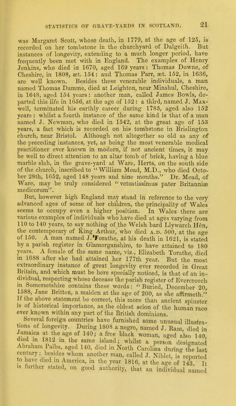 was Margaret Scott, whose death, in 1779, at the age of 125, is recorded on her tombstone in the churchyard of Dalgeith. But instances of longevity, extending to a much longer period, have frequently been met with in England. The examples of Heniy Jenkins, who died in 1670, aged 169 years: Thomas Downe, of Cheshire, in 1808, set. 154: and Thomas Parr, set. 152, in 1636, are well known. Besides these venerable individuals, a man named Thomas Damme, died at lieighton, near Minshul, Cheshire, in 1648, aged 154 years: another man, called James Bowls, de- parted this life in 1656, at the age of 152 : a third, named J. Max- well, terminated his earthly career during 1785, aged also 152 years : whilst a fourth instance of the same kind is that of a man named J. Newman, who died in 1542, at the great age of 153 years, a fact which is recorded on his tombstone in Brislington church, near Bristol. Although not altogether so old as any of the preceding instances, yet, as being the most venerable medical practitioner ever known in modern, if not ancient times, it may be well to direct attention to an altar tomb of brick, having a blue marble slab, in the grave-yard at Ware, Herts, on the south side of the church, inscribed to William Mead, M.D., who died Octo- ber 28th, 1652, aged 148 years and nine months. Dr. Mead, of Ware, may be truly considered  vetustisslmus pater Britanniae medicorum. But, however high England may stand in reference to the very advanced ages of some of her children, the principality of Wales seems to occupy even a higher position. In Wales there are various examples of individuals who have died at ages varying from 110 to 140 years, to say nothing of the Welsh bard Llywarch Hen, the contemporary of King Arthur, who died a.d. 500, at the age of 150. A man named J.^Torathe, at his death in 1621, is stated by a parish register in Glamorganshire, to have attained to 180 years. A female of the same name, viz., Elizabeth Torathe, died in 1688 after she had attained her 177th year. But the most extraordinary instance of great longevity ever recorded in Great Britain, and which must be here specially noticed, is that of an in- dividual, respecting whose decease the parish register of Evercreech in Somersetshire contains these words: Buried, December 20 1588, Jane Britten, a maiden at the age of 200, as she affirmeth.'' If the above statement be correct, this more than ancient spinster is of historical importance, as the oldest scion of the human race ever known Avithin any part of the British dominions. Several foreign countries have furnished some unusual illustra- tions of longevity. During 1808 a negro, named J. Ram, died in Jamaica at the age of 140; a free black woman, aged also 140 ^l^V ^^^ '^^^ ^ P^i'son designated Abraham Paiba, aged 140, died in North Carolina during the last century; besides whom another man, called J. Niblet, is reported to have died m America, in the year 1816, at the age of 143 It is further stated, on good authority, that an individual named