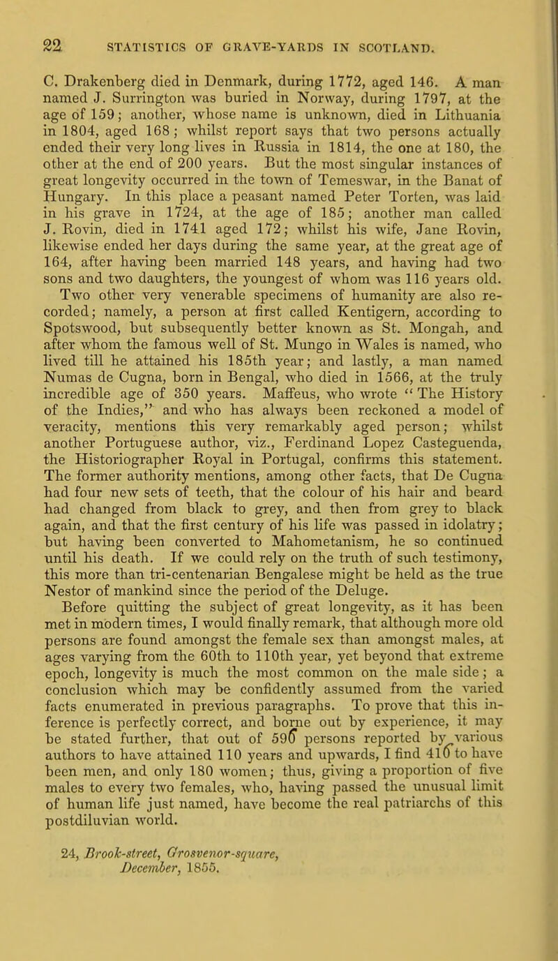 C. Drakenberg died in Denmark, during 1772, aged 146. A man named J. Surrington was buried in Norway, during 1797, at the age of 159; anotlier, whose name is unknown, died in Lithuania in 1804, aged 168; whilst report says that two persons actually ended their very long lives in Russia in 1814, the one at 180, the other at the end of 200 years. But the most singular instances of great longevity occurred in the town of Temeswar, in the Banat of Hungary. In this place a peasant named Peter Torten, was laid in his grave in 1724, at the age of 185; another man called J. Rovin, died in 1741 aged 172; whilst his wife, Jane Rovin, likewise ended her days during the same year, at the great age of 164, after having been married 148 years, and having had two sons and two daughters, the youngest of whom was 116 years old. Two other very venerable specimens of humanity are also re- corded; namely, a person at first called Kentigem, according to Spotswood, but subsequently better known as St. Mongah, and after whom the famous well of St. Mungo in Wales is named, who lived till he attained his 185th year; and lastly, a man named Numas de Cugna, born in Bengal, who died in 1566, at the truly incredible age of 350 years. Mafi'eus, who wrote  The History of the Indies, and who has always been reckoned a model of veracity, mentions this very remarkably aged person; whilst another Portuguese author, viz., Ferdinand Lopez Casteguenda, the Historiographer Royal in Portugal, confirms this statement. The former authority mentions, among other facts, that De Cugna had four new sets of teeth, that the colour of his hair and beard had changed from black to grey, and then from grey to black again, and that the first century of his life was passed in idolatry; but having been converted to Mahometanism, he so continued until his death. If we could rely on the truth of such testimony, this more than tri-centenarian Bengalese might be held as the true Nestor of mankind since the period of the Deluge. Before quitting the subject of great longevity, as it has been met in modern times, I would finally remark, that although more old persons are found amongst the female sex than amongst males, at ages varying from the 60th to 110th year, yet beyond that extreme epoch, longevity is much the most common on the male side; a conclusion which may be confidently assumed from the varied facts enumerated in previous paragraphs. To prove that this in- ference is perfectly correct, and borne out by experience, it may be stated further, that out of 59^ persons reported by various authors to have attained 110 years and upwards, I find 410 to have been men, and only 180 women; thus, giving a proportion of five males to every two females, who, having passed the unusual limit of human life just named, have become the real patriarchs of this postdiluvian world. 24, Brooh-street, Grosvenor-square, December, 1855.