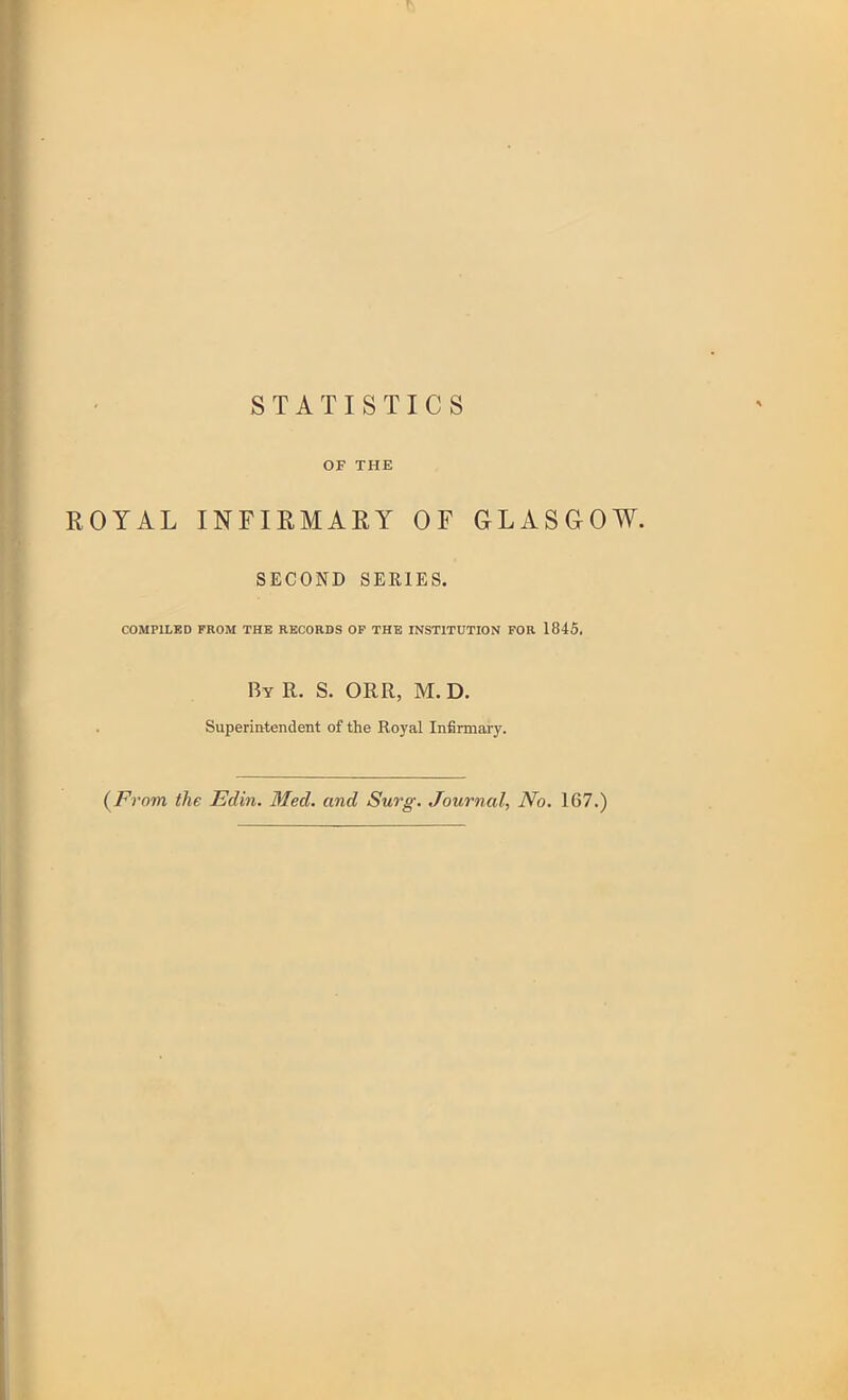 STATISTICS OF THE ROYAL INFIRMARY OF GLASGOW. SECOND SERIES. COMPILED PROM THE RECORDS OP THE INSTITUTION FOR 1845, By R. S. ORR, M.D. Superintendent of the Royal Infirmary. (From the Edin. Med. and Surg. Journal, No. 167.)