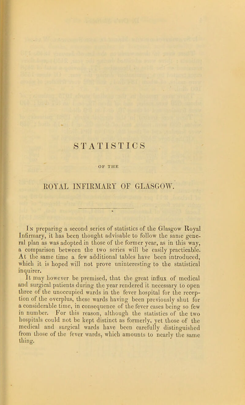 OF THE ROYAL INFIRMARY OF GLASGOW. In preparing a second series of statistics of the Glasgow Royal Infirmary, it has been thought advisable to follow the same gene- ral plan as was adopted in those of the former year, as in this way, a comparison between the two series will be easily practicable. At the same time a few additional tables have been introduced, which it is hoped will not prove uninteresting to the statistical inquirer. It may however be premised, that the great influx of medical and surgical patients during the year rendered it necessary to open three of the unoccupied wards in the fever hospital for the recep- tion of the overplus, these wards having been previously shut for a considerable time, in consequence of the fever cases being so few in number. For this reason, although the statistics of the two hospitals could not be kept distinct as formerly, yet those of the medical and surgical wards have been carefully distinguished from those of the fever wards, which amounts to nearly the same thing.