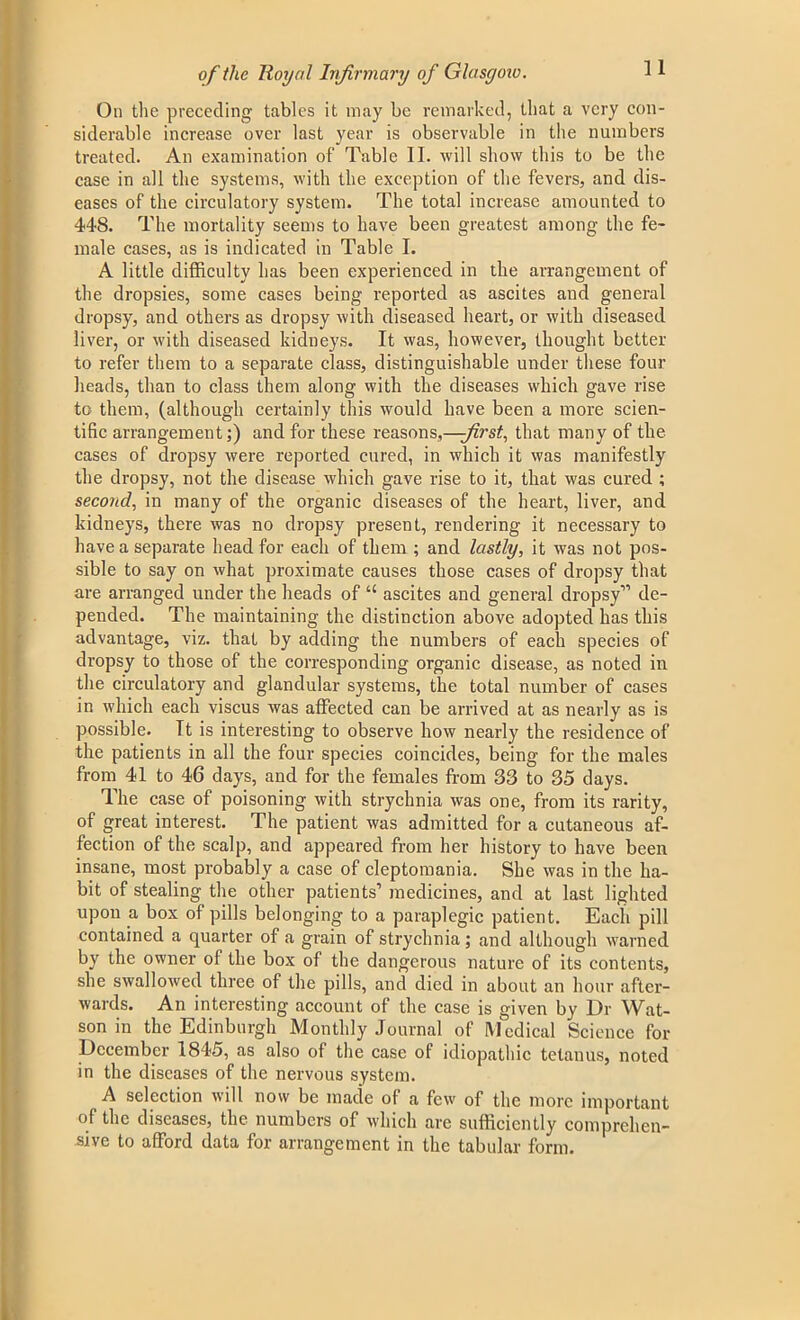 On the preceding tables it may be remarked, that a very con- siderable increase over last year is observable in the numbers treated. An examination of Table II. will show this to be the case in all the systems, with the exception of the fevers, and dis- eases of the circulatory system. The total increase amounted to 448. The mortality seems to have been greatest among the fe- male cases, as is indicated in Table I. A little difficulty has been experienced in the arrangement of the dropsies, some cases being reported as ascites and general dropsy, and others as dropsy with diseased heart, or with diseased liver, or with diseased kidneys. It was, however, thought better to refer them to a separate class, distinguishable under these four heads, than to class them along with the diseases which gave rise to them, (although certainly this would have been a more scien- tific arrangement;) and for these reasons,—;first, that many of the cases of dropsy were reported cured, in which it was manifestly the dropsy, not the disease which gave rise to it, that was cured ; second, in many of the organic diseases of the heart, liver, and kidneys, there was no dropsy present, rendering it necessary to have a separate head for each of them ; and lastly, it was not pos- sible to say on what proximate causes those cases of dropsy that are arranged under the heads of “ ascites and general dropsy” de- pended. The maintaining the distinction above adopted has this advantage, viz. that by adding the numbers of each species of dropsy to those of the corresponding organic disease, as noted in the circulatory and glandular systems, the total number of cases in which each viscus was affected can be arrived at as nearly as is possible. Tt is interesting to observe how nearly the residence of the patients in all the four species coincides, being for the males from 41 to 46 days, and for the females from 33 to 35 days. The case of poisoning with strychnia was one, from its rarity, of great interest. The patient was admitted for a cutaneous af- fection of the scalp, and appeared from her history to have been insane, most probably a case of cleptomania. She was in the ha- bit of stealing the other patients1 medicines, and at last lighted upon a box of pills belonging to a paraplegic patient. Each pill contained a quarter of a grain of strychnia; and although warned by the owner ol the box of the dangerous nature of its contents, she swallowed three of the pills, and died in about an hour after- wards. An interesting account of the case is given by Dr Wat- son in the Edinburgh Monthly Journal of Medical Science for December 1845, as also of the case of idiopathic tetanus, noted in the diseases of the nervous system. A selection will now be made of a few of the more important of the diseases, the numbers of which are sufficiently comprehen- sive to afford data for arrangement in the tabular form.