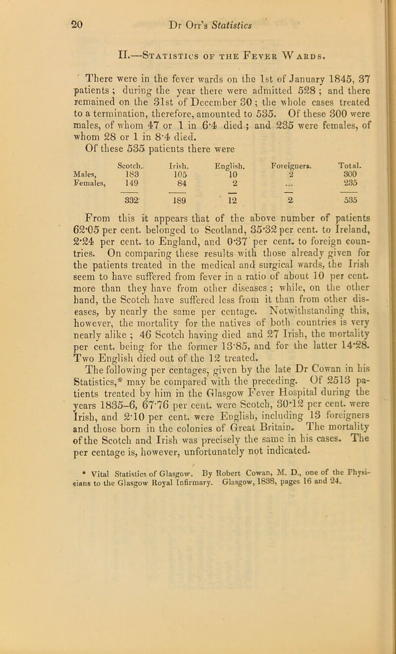 II.—Statistics of the Fever Wards. There were in the fever wards on the 1st of January 1845, 37 patients ; during the year there were admitted 528 ; and there remained on the 31st of December 30; the whole cases treated to a termination, therefore, amounted to 535. Of these 300 were males, of whom 47 or 1 in 6*4 died ; and 235 were females, of whom 28 or 1 in 8'4 died. Of these 535 patients there were Scotch.. Irish. English. Foreigners. Total. Males, 183 105 10 2 300 Females, 149 84 2 ... 235 332 1S9 12 2 535 From this it appears that of the above number of patients 62*05 per cent, belonged to Scotland, 35*32 per cent, to Ireland, 2*24 per cent, to England, and 0*37 per cent, to foreign coun- tries. On comparing these results with those already given for the patients treated in the medical and surgical wards, the Irish seem to have suffered from fever in a ratio of about 10 per cent, more than they have from other diseases ; while, on the other hand, the Scotch have suffered less from it than from other dis- eases, by nearly the same per centage. Notwithstanding this, however, the mortality for the natives of both countries is very nearly alike ; 46 Scotch having died and 27 Irish, the mortality per cent, being for the former 13'85, and for the latter 14*28. Two English died out of the 12 treated. The following per centages, given by the late Dr Cowan in his Statistics,* may be compared with the preceding. Of 2513 pa- tients treated by him in the Glasgow Fever Hospital during the years 1835-6, 67*76 per cent, were Scotch, 30*12 per cent, were Irish, and 2T0 per cent, were English, including 13 foreigners and those born in the colonics of Great Britain. rl he mortality of the Scotch and Irish was precisely the same in his cases. The per centage is, however, unfortunately not indicated. / * Vital Statistics of Glasgow. By Robert Cowan, M. D., one of the Fhysi- eians to the Glasgow Royal Infirmary. Glasgow, 1838, pages 16 and 24.