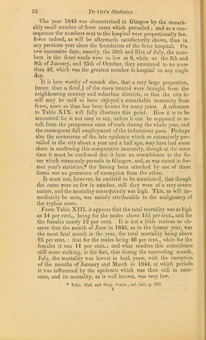 The year 1845 was characterized in Glasgow by the remark- ably small number of fever cases which prevailed ; and as a con- sequence the numbers sent to the hospital were proportionally few, fewer indeed, as will be afterwards satisfactorily shown, than in any previous year since the foundation of the fever hospital. On two successive days, namely, the 30th and 31st of July, the num- bers in the fever wards were so low as 8, while on the 5th and 8th of January, and 25th of October, they amounted to no more than 42, which was the greatest number in hospital on any single day. It is here worthy of remark also, that a very large proportion, (more than a third,) of the cases treated were brought from the neighbouring country and suburban districts, so that the city, it- self may be said to have enjoyed a remarkable immunity from fever, more so than has been known for many years. A reference to Table XIX. will fully illustrate this point. How it is to be accounted for is not easy to say, unless it can be supposed to re- sult from the prosperous state of trade during the whole year, and the consequent full employment of the industrious poor. Perhaps also the occurrence of the late epidemic which so extensively pre- vailed in the city about a year and a half ago, may have had some share in conferring this comparative immunity, though at the same time it must be confessed that it bore no resemblance to the fe- ver which commonly prevails in Glasgow, and, as was stated in for- mer year’s statistics,* the having been attacked by one of these forms was no guarantee of exemption from the other. It must not, however, be omitted to be mentioned, that though the cases were so few in number, still they were of a very severe nature, and the mortality consequently was high. This, as will im- mediately be seen, was mainly attributable to the malignancy of the typhus cases. From Table XIII. it appears that the total mortality was as high as 14 per cent., being for the males above 15i percent., and for the females nearly 12 per cent. It is not a little curious to ob- serve that the month of June in 1845, as in the former year, was the most fatal month in the year, the total mortality being above 25 per cent. : that for the males being 46 per cent., while for the females it was 11 per cent.; and what renders this coincidence still more striking, is the fact, that during the succeeding month, July, the mortality was lowest in both years, with the exception of the months of January and March in 1844, at which periods it vas influenced by the epidemic which was then still in exist- ence, and its mortality, as is well known, was very low. • Edin. Med. and Surg. .lourn., vol. Ixiii. p. 399. 4