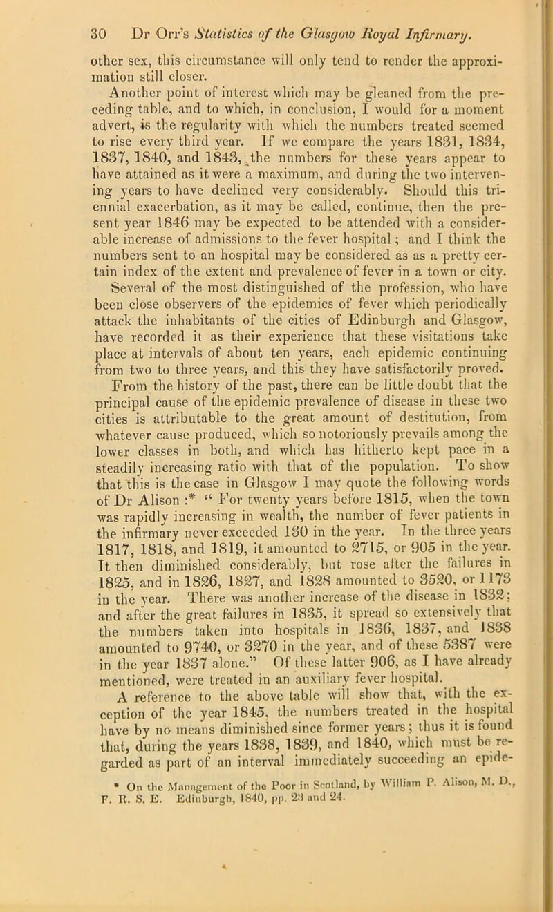 other sex, this circumstance will only tend to render the approxi- mation still closer. Another point of interest which may be gleaned from the pre- ceding table, and to which, in conclusion, I would for a moment advert, is the regularity with which the numbers treated seemed to rise every third year. If we compare the years 1831, 1834, 1837, 1840, and 1843, the numbers for these years appear to have attained as it were a maximum, and during the two interven- ing years to have declined very considerably. Should this tri- ennial exacerbation, as it may be called, continue, then the pre- sent year 1846 may be expected to be attended with a consider- able increase of admissions to the fever hospital; and I think the numbers sent to an hospital may be considered as as a pretty cer- tain index of the extent and prevalence of fever in a town or city. Several of the most distinguished of the profession, who have been close observers of the epidemics of fever which periodically attack the inhabitants of the cities of Edinburgh and Glasgow, have recorded it as their experience that these visitations take place at intervals of about ten years, each epidemic continuing from two to three years, and this they have satisfactorily proved. From the history of the past, there can be little doubt that the principal cause of the epidemic prevalence of disease in these two cities is attributable to the great amount of destitution, from whatever cause produced, which so notoriously prevails among the lower classes in both, and which has hitherto kept pace in a steadily increasing ratio with that of the population. To show that this is the case in Glasgow I may quote the following words of Dr Alison :* “ For twenty years before 1815, when the town was rapidly increasing in wealth, the number of fever patients in the infirmary never exceeded 130 in the year. In the three years 1817, 1818, and 1819, it amounted to 2715, or 905 in the year. It then diminished considerably, but rose after the failures in 1825, and in 1826, 1827, and 1828 amounted to 3520, or 1173 in the year. There was another increase of the disease in IS32: and after the great failures in 1835, it spread so extensively that the numbers taken into hospitals in 1836, 1837, and 1838 amounted to 9740, or 3270 in the year, and of these 53S7 were in the year 1837 alone.” Of these latter 906, as I have already mentioned, were treated in an auxiliary fever hospital. A reference to the above table will show that, with the ex- ception of the year 1845, the numbers treated in the hospital have by no means diminished since former years; thus it is found that, during the years 1838, 1839, and 1840, which must be re- garded as part of an interval immediately succeeding an epidc- • On the Management of the Poor in Scotland, by William P. Alison, M. D., P. It. S. E. Edinburgh, 1840, pp. 23 and 24.