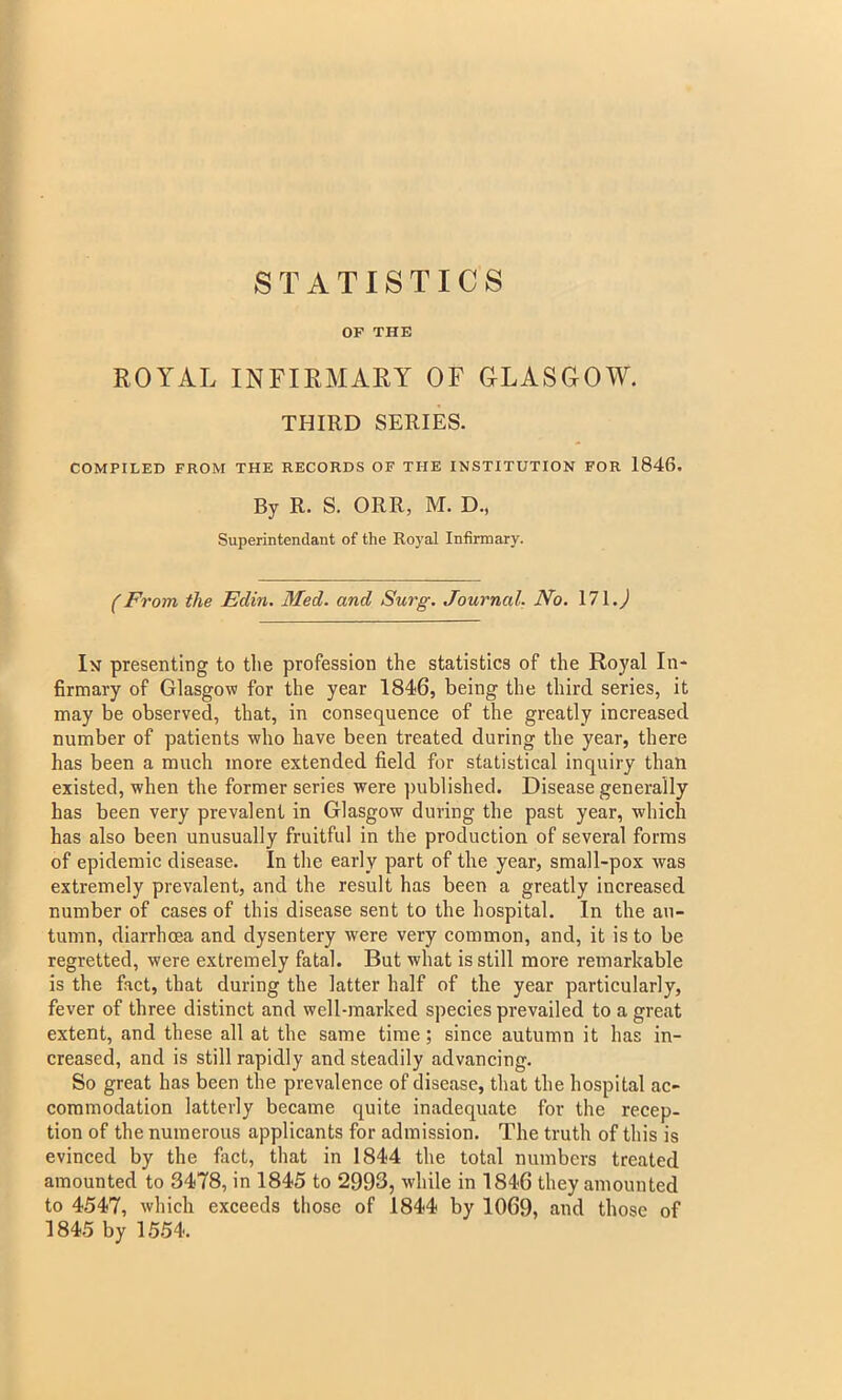 OF THE ROYAL INFIRMARY OF GLASGOW. THIRD SERIES. COMPILED FROM THE RECORDS OF THE INSTITUTION FOR 1846. By R. S. ORR, M. D., Superintendant of the Royal Infirmary. (From the Edin. Med. and Surg. Journal. No. 171.0 In presenting to the profession the statistics of the Royal In- firmary of Glasgow for the year 1846, being the third series, it may be observed, that, in consequence of the greatly increased number of patients who have been treated during the year, there has been a much more extended field for statistical inquiry than existed, when the former series were published. Disease generally has been very prevalent in Glasgow during the past year, which has also been unusually fruitful in the production of several forms of epidemic disease. In the early part of the year, small-pox was extremely prevalent, and the result has been a greatly increased number of cases of this disease sent to the hospital. In the au- tumn, diarrhoea and dysentery were very common, and, it is to be regretted, were extremely fatal. But what is still more remarkable is the fact, that during the latter half of the year particularly, fever of three distinct and well-marked species prevailed to a great extent, and these all at the same time; since autumn it has in- creased, and is still rapidly and steadily advancing. So great has been the prevalence of disease, that the hospital ac- commodation latterly became quite inadequate for the recep- tion of the numerous applicants for admission. The truth of this is evinced by the fact, that in 1844 the total numbers treated amounted to 3478, in 1845 to 2993, while in 1846 they amounted to 4547, which exceeds those of 1844 by 1069, and those of 1845 by 1554.