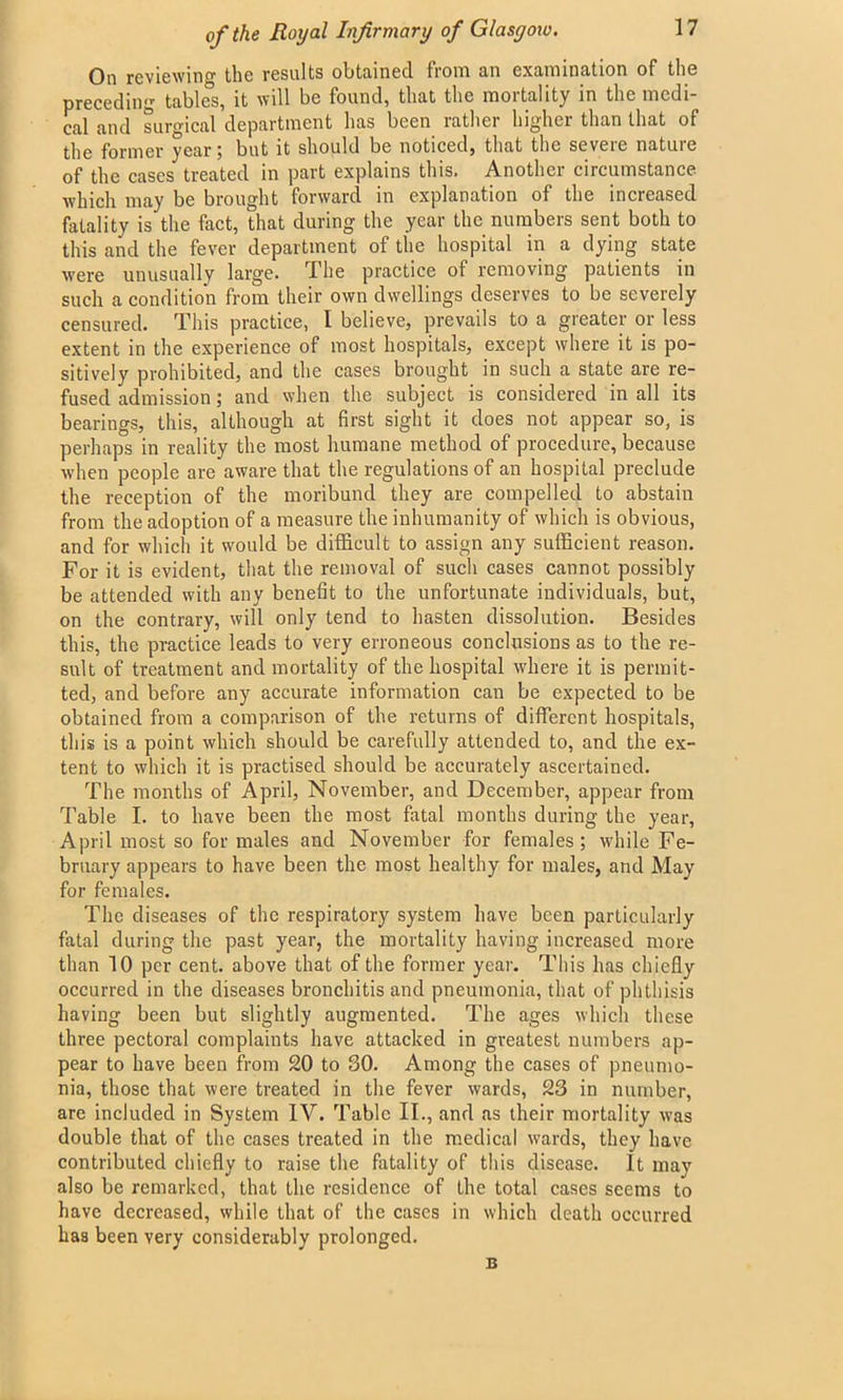 On reviewing the results obtained from an examination of the preceding tables, it will be found, that the mortality in the medi- cal and surgical department has been rather higher than that of the former year; but it should be noticed, that the severe nature of the cases treated in part explains this. Another circumstance which may be brought forward in explanation of the increased fatality is the fact, that during the year the numbers sent both to this and the fever department of the hospital in a dying state were unusually large. The practice of removing patients in such a condition from their own dwellings deserves to be severely censured. This practice, I believe, prevails to a greater or less extent in the experience of most hospitals, except where it is po- sitively prohibited, and the cases brought in such a state are re- fused admission; and when the subject is considered in all its bearings, this, although at first sight it does not appear so, is perhaps in reality the most humane method of procedure, because when people are aware that the regulations of an hospital preclude the reception of the moribund they are compelled to abstain from the adoption of a measure the inhumanity of which is obvious, and for which it would be difficult to assign any sufficient reason. For it is evident, that the removal of such cases cannot possibly be attended with any benefit to the unfortunate individuals, but, on the contrary, will only tend to hasten dissolution. Besides this, the practice leads to very erroneous conclusions as to the re- sult of treatment and mortality of the hospital where it is permit- ted, and before any accurate information can be expected to be obtained from a comparison of the returns of different hospitals, this is a point which should be carefully attended to, and the ex- tent to which it is practised should be accurately ascertained. The months of April, November, and December, appear from Table I. to have been the most fatal months during the year, April most so for males and November for females; while Fe- bruary appears to have been the most healthy for males, and May for females. The diseases of the respiratory system have been particularly fatal during the past year, the mortality having increased more than 10 per cent, above that of the former year. This has chiefly occurred in the diseases bronchitis and pneumonia, that of phthisis having been but slightly augmented. The ages which these three pectoral complaints have attacked in greatest numbers ap- pear to have been from 20 to 80. Among the cases of pneumo- nia, those that were treated in the fever wards, 23 in number, are included in System IV. Table II., and as their mortality was double that of the cases treated in the medical wards, they have contributed chiefly to raise the fatality of this disease. It may also be remarked, that the residence of the total cases seems to have decreased, while that of the cases in which death occurred has been very considerably prolonged. B