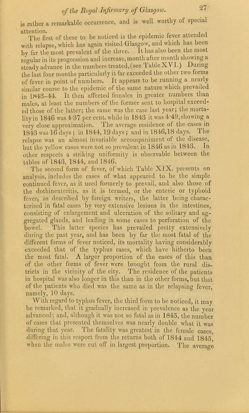 is rather a remarkable occurrence, and is well worthy of special attention. . „ ,, , , The first of these to be noticed is the epidemic fever attended with relapse, which has again visited Glasgow, and which has been by far the most prevalent of the three. It has also been the most regular in its progression and increase, month after month showing a steady advance in the numbers treated,(see Table XVI.) During the last four months particularly it far exceeded the other two forms of fever in point of numbers. It appears to be running a nearly similar course to the epidemic of the same nature which prevailed in 1843-44. It then affected females in greater numbers than males, at least the numbers of the former sent to hospital exceed- ed those of the latter; the same was the case last year; the morta- lityin 1846 was 4‘37 per cent, while in 1843 it was 4'49,showing a very close approximation. The average residence of the cases in 1843 was 16 days ; in 1844,19 days; and in 1846,18 days. The relapse was an almost invariable accompaniment of the disease, but the yellow cases were not so prevalent in 1846 as in 1843. In other respects a striking uniformity is observable between the tables of 1843, 1844, and 1846. The second form of fever, of which Table XIX. presents on analysis, includes the cases of what appeared to be the simple continued fever, as it used formerly to prevail, and also those of the dothinenteritis, as it is termed, or the enteric or typhoid fever, as described by foreign writers, the latter being charac- terised in fatal cases by very extensive lesions in the intestines, consisting of enlargement and ulceration of the solitary and ag- gregated glands, and leading in some cases to perforation of the bowel. This latter species has prevailed pretty extensively during the past year, and has been by far the most fatal of the different forms of fever noticed, its mortality having considerably exceeded that of the typhus cases, which have hitherto been the most fatal. A larger proportion of the cases of this than of the other forms of fever were brought from the rural dis- tricts in the vicinity of the city. The residence of the patients in hospital was also longer in this than in the other forms, but that of the patients who died was the same as in the relapsing fever, namely, 10 days. With regard to typhus fever, the third form to be noticed, it may be remarked, that it gradually increased in prevalence as the year advanced; and, although it was not so fatal as in 1845, the number of cases that presented themselves was nearly double what it was during that year. The fatality was greatest in the female cases, differing in this respect from the returns both of 1844 and 1845 when the males were cut off in largest proportion. The average