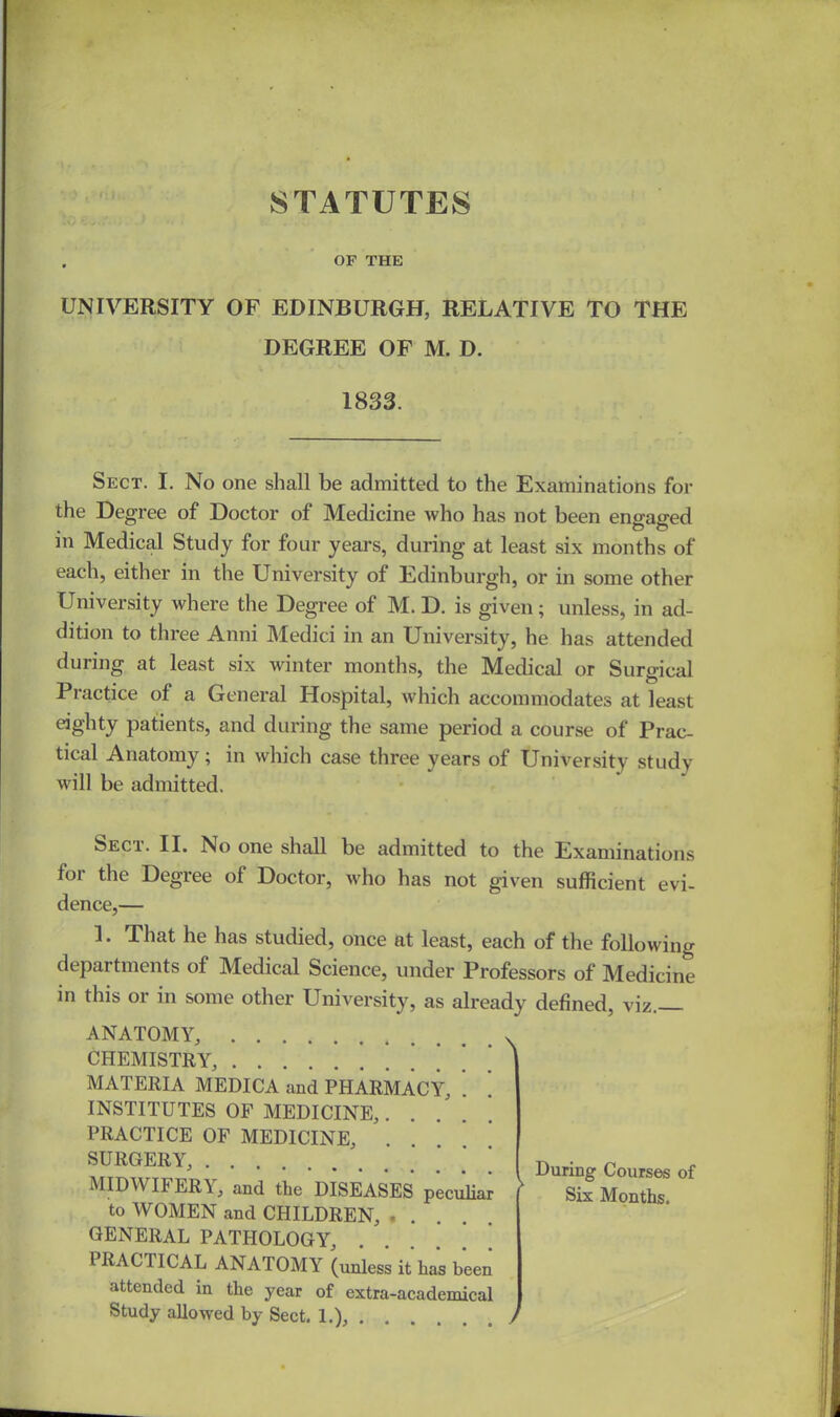 STATUTES . OF THE UNIVERSITY OF EDINBURGH, RELATIVE TO THE DEGREE OF M. D. 1833. Sect. I. No one shall be admitted to the Examinations for the Degree of Doctor of Medicine who has not been engaged in Medical Study for four years, during at least six months of each, either in the University of Edinburgh, or in some other University where the Degree of M. D. is given; unless, in ad- dition to three Anni Medici in an University, he has attended during at least six winter months, the Medical or Surgical Practice of a General Hospital, which accommodates at least eighty patients, and during the same period a course of Prac- tical Anatomy; in which case three years of University study will be admitted. Seci. II. No one shall be admitted to the Examinations for the Degree of Doctor, who has not given sufficient evi- dence,— 1. That he has studied, once at least, each of the following departments of Medical Science, under Professors of Medicine in this or in some other University, as already defined, viz. ANATOMY, CHEMISTRY, * * MATERIA MEDICA and PHARMACY, . ! INSTITUTES OF MEDICINE, PRACTICE OF MEDICINE, . SURGERY, MIDWII ER\, and the DISEASES peculiar to WOMEN and CHILDREN, .... GENERAL PATHOLOGY, PRACTICAL ANATOMY (unless it has been attended in the year of extra-academical Study allowed by Sect. 1.), \ > / During Courses of Six Months.