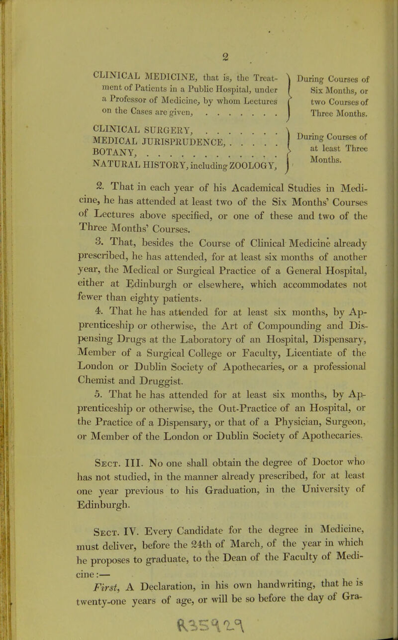 CLINICAL MEDICINE, that is, tlic Treat- ment of Patients in a Public Hospital, under a Professor of Medicine, by whom Lectures on the Cases are given, CLINICAL SURGERY, MEDICAL JURISPRUDENCE, BOTANY, NATURAL HISTORY, including ZOOLOGY, [During Courses of Six Months, or two Courses of Three Months. I During Courses of { at least Three Months. 2. That in each year of his Academical Studies in Medi- cine, he has attended at least two of the Six Months’ Courses of Lectures above specified, or one of these and two of the 1 hree Months’ Courses. 3. That, besides the Course of Clinical Medicine already prescribed, he has attended, for at least six months of another year, the Medical or Surgical Practice of a General Hospital, either at Edinburgh or elsewhere, which accommodates not fewer than eighty patients. 4. That he has attended for at least six months, by Ap- prenticeship or otherwise, the Art of Compounding and Dis- pensing Drugs at the Laboratory of an Hospital, Dispensary, Member of a Surgical College or Faculty, Licentiate of the London or Dublin Society of Apothecaries, or a professional Chemist and Druggist. 5. That he has attended for at least six months, by Ap- prenticeship or otherwise, the Out-Practice of an Hospital, or the Practice of a Dispensary, or that of a Physician, Surgeon, or Member of the London or Dublin Society of Apothecaries. Sect. III. No one shall obtain the degree of Doctor who has not studied, in the manner already prescribed, for at least one year previous to his Graduation, in the University of Edinburgh. Sect. IV. Every Candidate for the degree in Medicine, must deliver, before the 24th of March, of the year in which he proposes to graduate, to the Dean of the Faculty of Medi- cine :— First, A Declaration, in his own handwriting, that he is twenty-one years of age, or will be so before the day ol Gra-