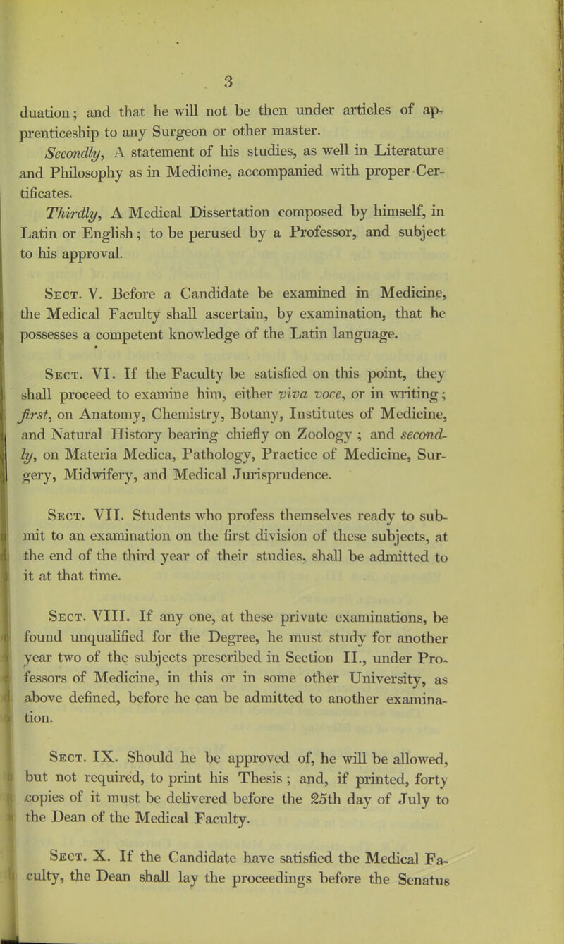 duation; and that he will not be then under articles of ap- prenticeship to any Surgeon or other master. Secondly, A statement of his studies, as well in Literature and Philosophy as in Medicine, accompanied with proper Cer- tificates. Thirdly, A Medical Dissertation composed by himself, in Latin or English; to be perused by a Professor, and subject to his approval. Sect. V. Before a Candidate be examined in Medicine, the Medical Faculty shall ascertain, by examination, that he possesses a competent knowledge of the Latin language. Sect. VI. If the Faculty be satisfied on this point, they shall proceed to examine him, either viva voce, or in writing; jirst, on Anatomy, Chemistry, Botany, Institutes of Medicine, I and Natural History bearing chiefly on Zoology ; and second- ly, on Materia Medica, Pathology, Practice of Medicine, Sur- gery, Midwifery, and Medical Jurisprudence. Sect. VII. Students who profess themselves ready to sub- ! mit to an examination on the first division of these subjects, at the end of the third year of their studies, shall be admitted to it at that time. Sect. VIII. If any one, at these private examinations, be found unqualified for the Degree, he must study for another year two of the subjects prescribed in Section II., under Pro- fessors of Medicine, in this or in some other University, as above defined, before he can be admitted to another exam in a- i tion. Sect. IX. Should he be approved of, he will be allowed, but not required, to print his Thesis ; and, if printed, forty copies of it must be delivered before the 25th day of July to >i the Dean of the Medical Faculty. Sect. X. If the Candidate have satisfied the Medical Fa- culty, the Dean shall lay the proceedings before the Senatus