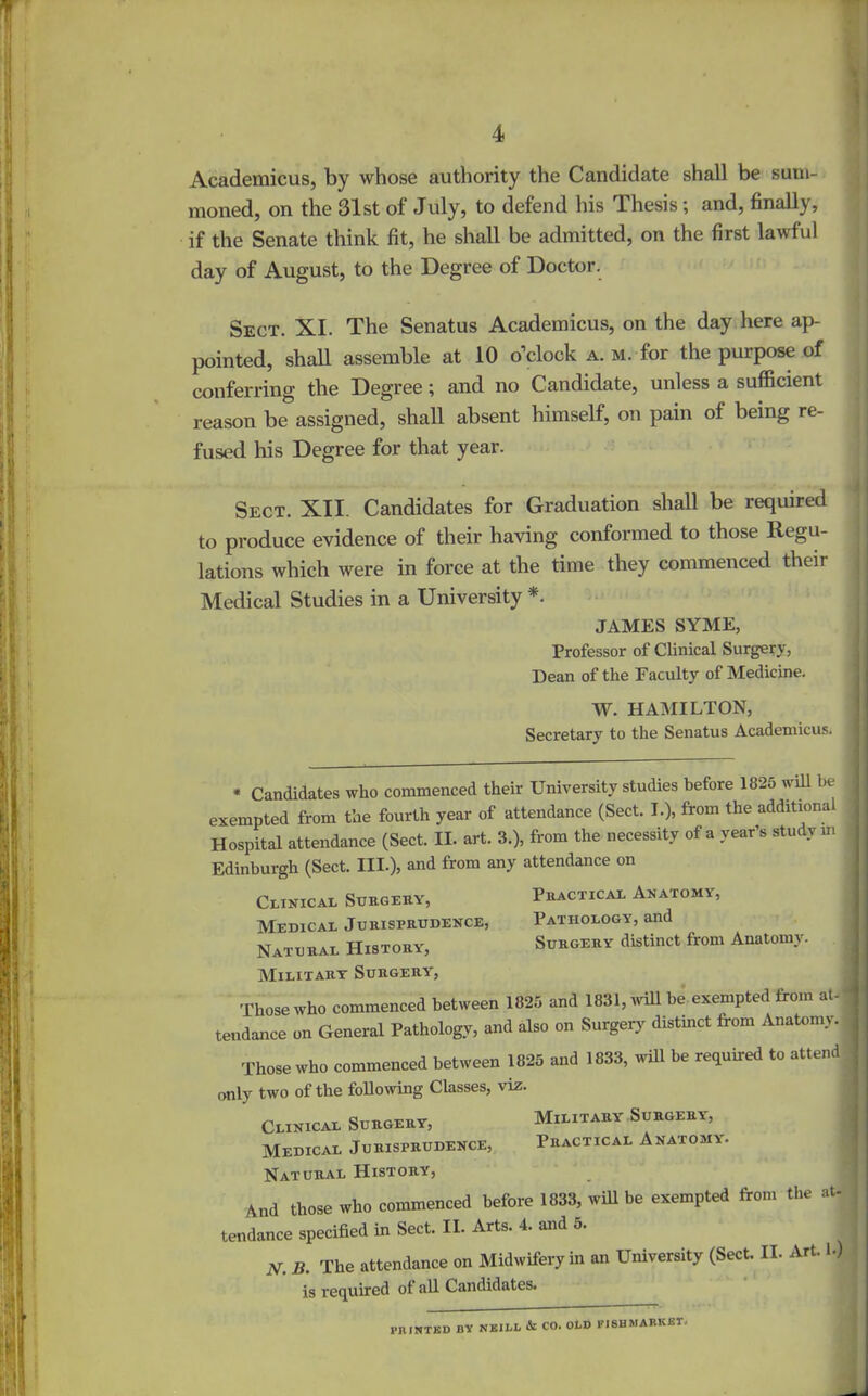 Academicus, by whose authority the Candidate shall be sum- moned, on the 31st of July, to defend his Thesis; and, finally, if the Senate think fit, he shall be admitted, on the first lawful day of August, to the Degree of Doctor. Sect. XI. The Senatus Academicus, on the day here ap- pointed, shall assemble at 10 o’clock a. m. for the purpose of conferring the Degree; and no Candidate, unless a sufficient reason be assigned, shall absent himself, on pain of being re- fused his Degree for that year. Sect. XII. Candidates for Graduation shall be required to produce evidence of their having conformed to those Regu- lations which were in force at the time they commenced their Medical Studies in a University *. JAMES SYME, Professor of Clinical Surgery, Dean of the Faculty of Medicine. W. HAMILTON, Secretary to the Senatus Academicus. * Candidates who commenced their University studies before 1825 will be exempted from the fourth year of attendance (Sect. I.), from the additional Hospital attendance (Sect. II. art. 3.), from the necessity of a year’s study m Edinburgh (Sect. III.), and from any attendance on Practical Anatomy, Pathology, and Surgery distinct from Anatomy. Clinical Surgery, Medical Jurisprudence, Natural History', Military Surgery', Those who commenced between 1825 and 1831, will be exempted from at- tendance on General Pathology, and also on Surgery distmct from Anatomy. Those who commenced between 1825 and 1833, will be required to attend only two of the following Classes, viz. Clinical Surgery, Military Surgery, Medical Jurisprudence, Practical Anatomy. Natural History, And those who commenced before 1833, will be exempted from the at- tendance specified in Sect. II. Arts. 4. and 5. N. II. The attendance on Midwifery in an University (Sect. II. Art. I.) is required ot all Candidates. PRINTED BY NEILL & CO. OLD FI8HMARKET.