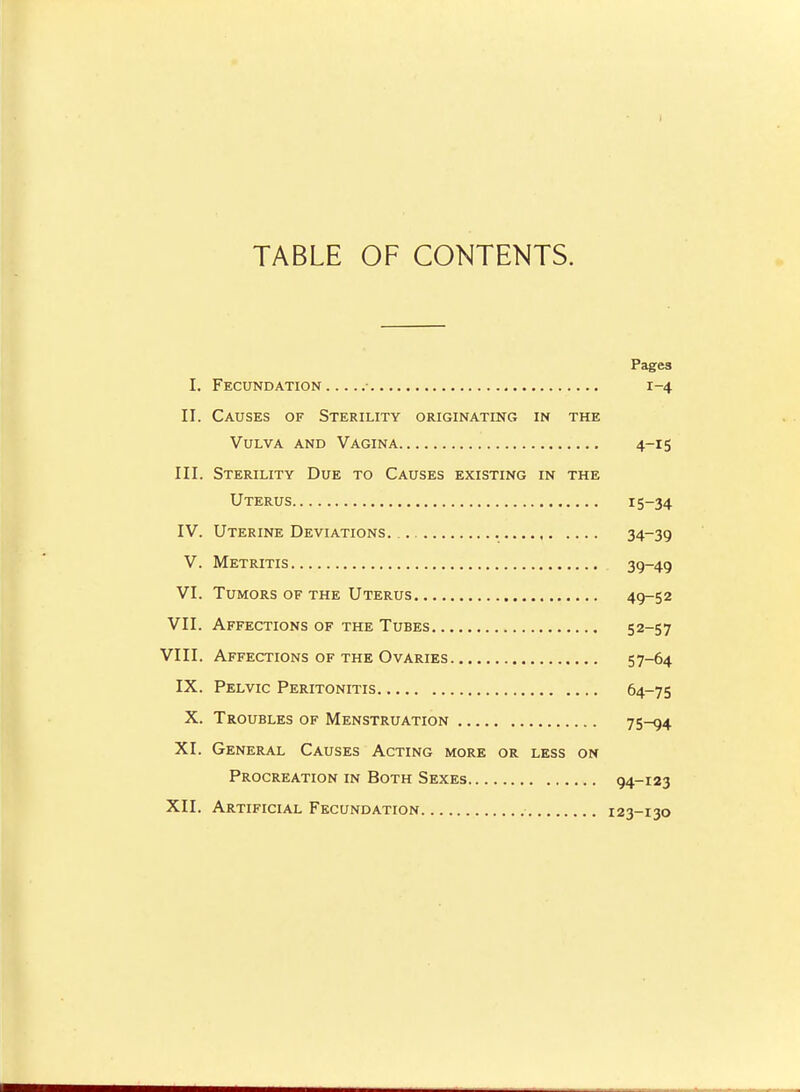 TABLE OF CONTENTS. Pages I. Fecundation • 1-4 II. Causes of Sterility originating in the Vulva and Vagina 4-15 III. Sterility Due to Causes existing in the Uterus 15-34 IV. Uterine Deviations. 34-39 V. Metritis 39-49 VI. Tumors of the Uterus 49-52 VII. Affections of the Tubes 52-57 VIII. Affections OF THE Ovaries 57-64 IX. Pelvic Peritonitis 64-75 X. Troubles of Menstruation 75-94 XI. General Causes Acting more or less on Procreation in Both Sexes 94-123