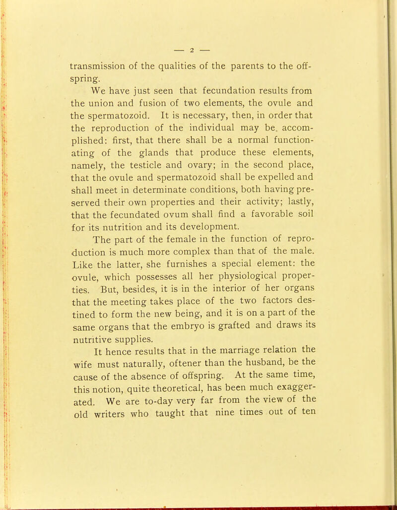 spring. We have just seen that fecundation results from the union and fusion of two elements, the ovule and the spermatozoid. It is necessary, then, in order that the reproduction of the individual may be. accom- plished: first, that there shall be a normal function- ating of the glands that produce these elements, namely, the testicle and ovary; in the second place, that the ovule and spermatozoid shall be expelled and shall meet in determinate conditions, both having pre- served their own properties and their activity; lastly, that the fecundated ovum shall find a favorable soil for its nutrition and its development. The part of the female in the function of repro- duction is much more complex than that of the male. Like the latter, she furnishes a special element: the ovule, which possesses all her physiological proper- ties. But, besides, it is in the interior of her organs that the meeting takes place of the two factors des- tined to form the new being, and it is on a part of the same organs that the embryo is grafted and draws its nutritive supplies. It hence results that in the marriage relation the wife must naturally, oftener than the husband, be the cause of the absence of offspring. At the same time, this notion, quite theoretical, has been much exagger- ated. We are to-day very far from the view of the old writers who taught that nine times out of ten